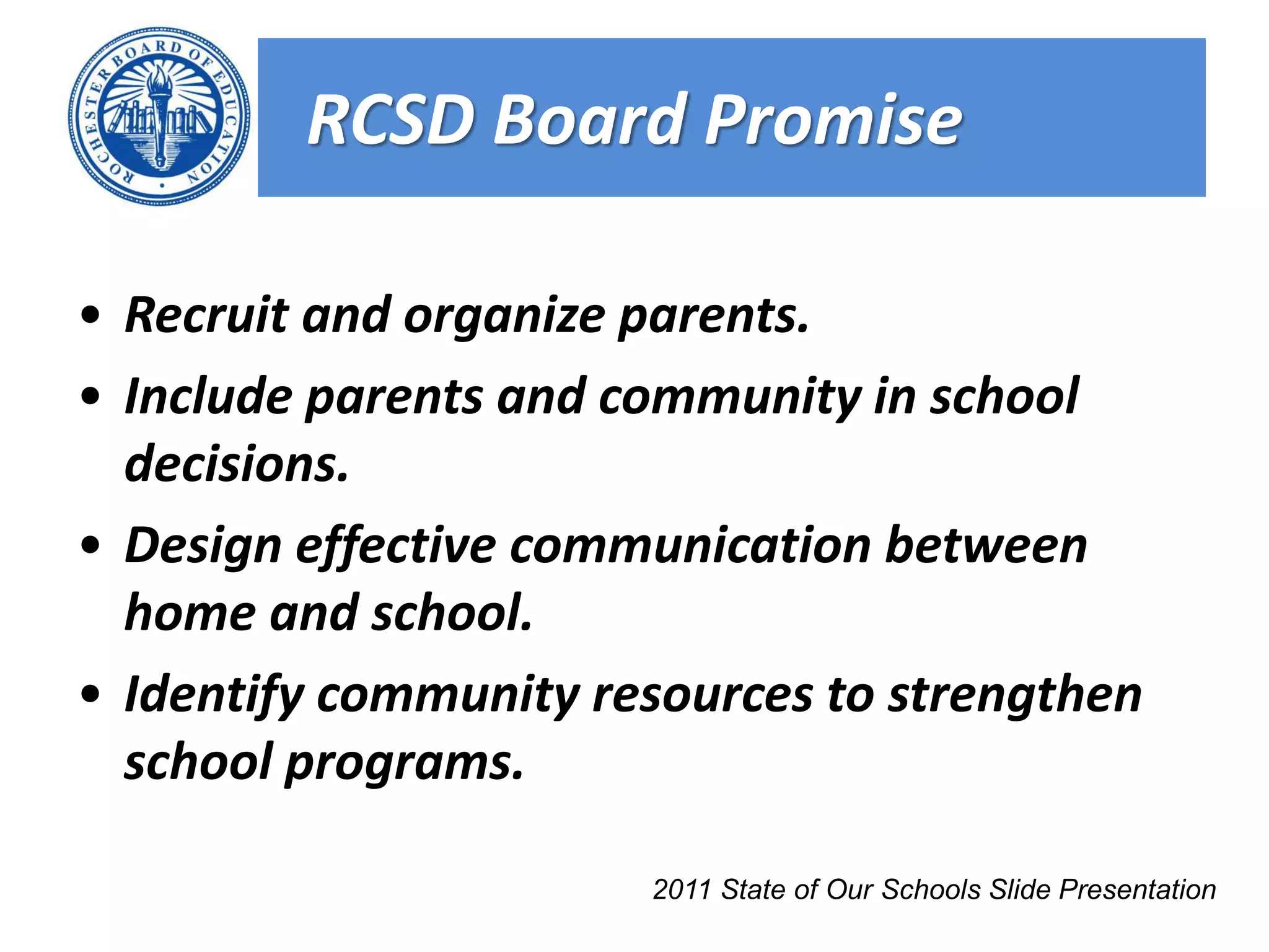RCSD Board Promise

• Recruit and organize parents.
• Include parents and community in school
  decisions.
• Design effective communication between
  home and school.
• Identify community resources to strengthen
  school programs.

                       2011 State of Our Schools Slide Presentation
 