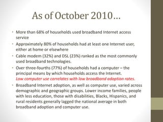 As of October 2010…
• More than 68% of households used broadband Internet access
service
• Approximately 80% of households had at least one Internet user,
either at home or elsewhere
• Cable modem (32%) and DSL (23%) ranked as the most commonly
used broadband technologies.
• Over three-fourths (77%) of households had a computer – the
principal means by which households access the Internet.
Low computer use correlates with low broadband adoption rates.
• Broadband Internet adoption, as well as computer use, varied across
demographic and geographic groups. Lower income families, people
with less education, those with disabilities, Blacks, Hispanics, and
rural residents generally lagged the national average in both
broadband adoption and computer use.
 