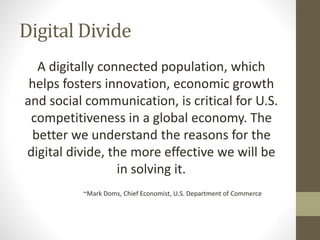 Digital Divide
A digitally connected population, which
helps fosters innovation, economic growth
and social communication, is critical for U.S.
competitiveness in a global economy. The
better we understand the reasons for the
digital divide, the more effective we will be
in solving it.
~Mark Doms, Chief Economist, U.S. Department of Commerce
 
