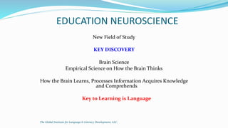 EDUCATION NEUROSCIENCE
New Field of Study
KEY DISCOVERY
Brain Science
Empirical Science on How the Brain Thinks
How the Brain Learns, Processes Information Acquires Knowledge
and Comprehends
Key to Learning is Language
The Global Institute for Language & Literacy Development, LLC.
 