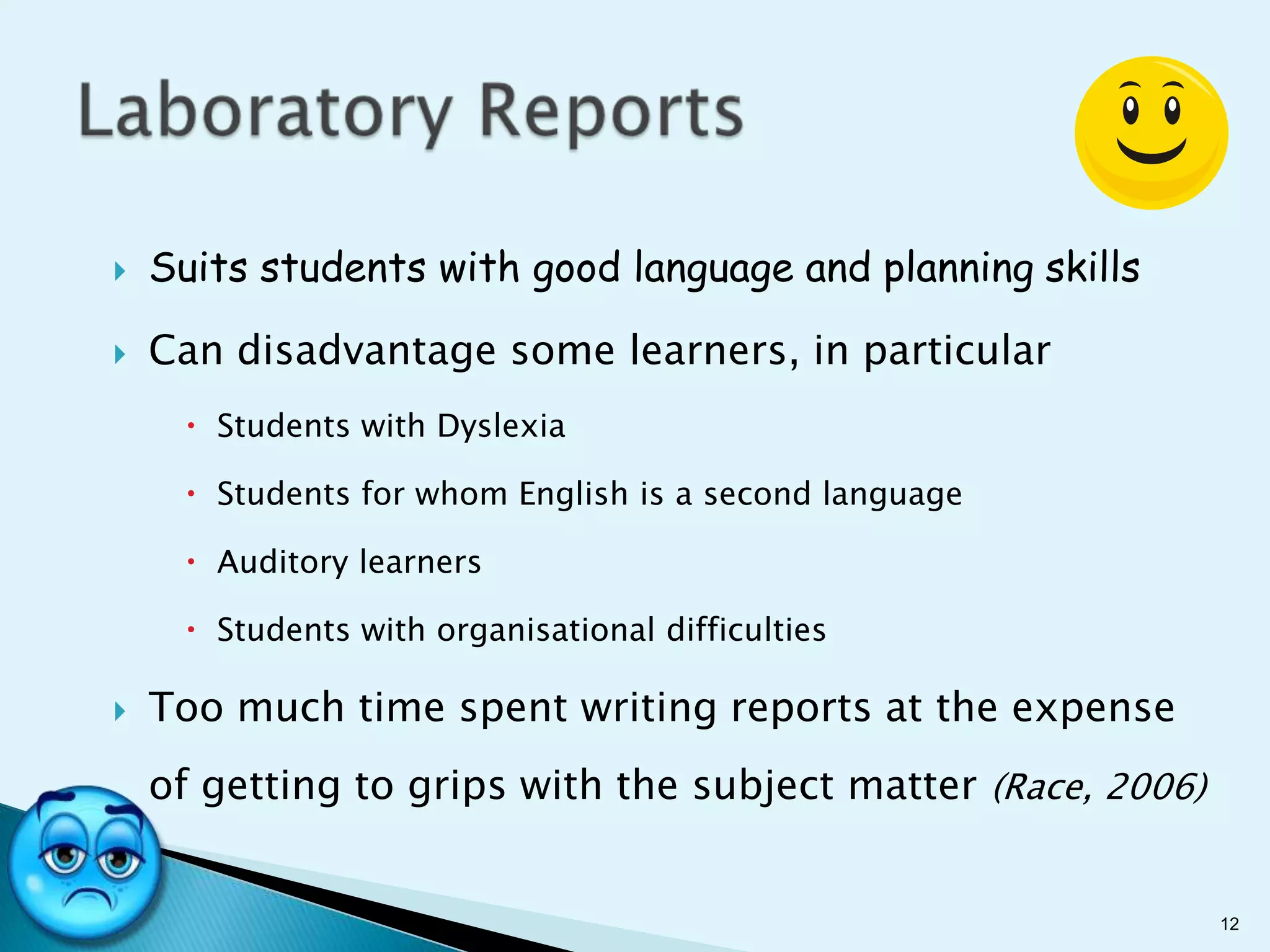    Suits students with good language and planning skills

   Can disadvantage some learners, in particular
      Students with Dyslexia

      Students for whom English is a second language

      Auditory learners

      Students with organisational difficulties

   Too much time spent writing reports at the expense
    of getting to grips with the subject matter (Race, 2006)


                                                               12
 