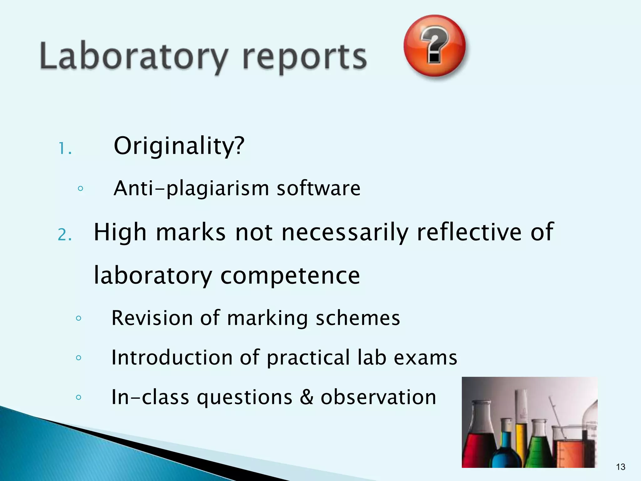 1.        Originality?
     ◦    Anti-plagiarism software

2.       High marks not necessarily reflective of
         laboratory competence
     ◦    Revision of marking schemes
     ◦    Introduction of practical lab exams
     ◦    In-class questions & observation


                                                    13
 
