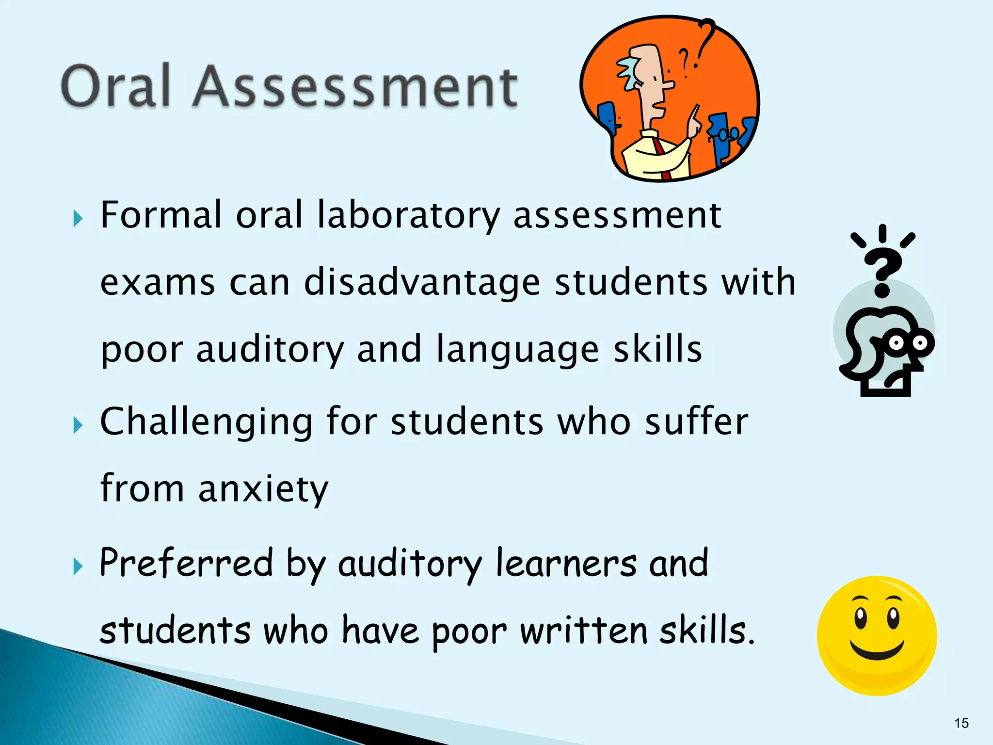    Formal oral laboratory assessment
    exams can disadvantage students with
    poor auditory and language skills
   Challenging for students who suffer
    from anxiety
   Preferred by auditory learners and
    students who have poor written skills.

                                             15
 