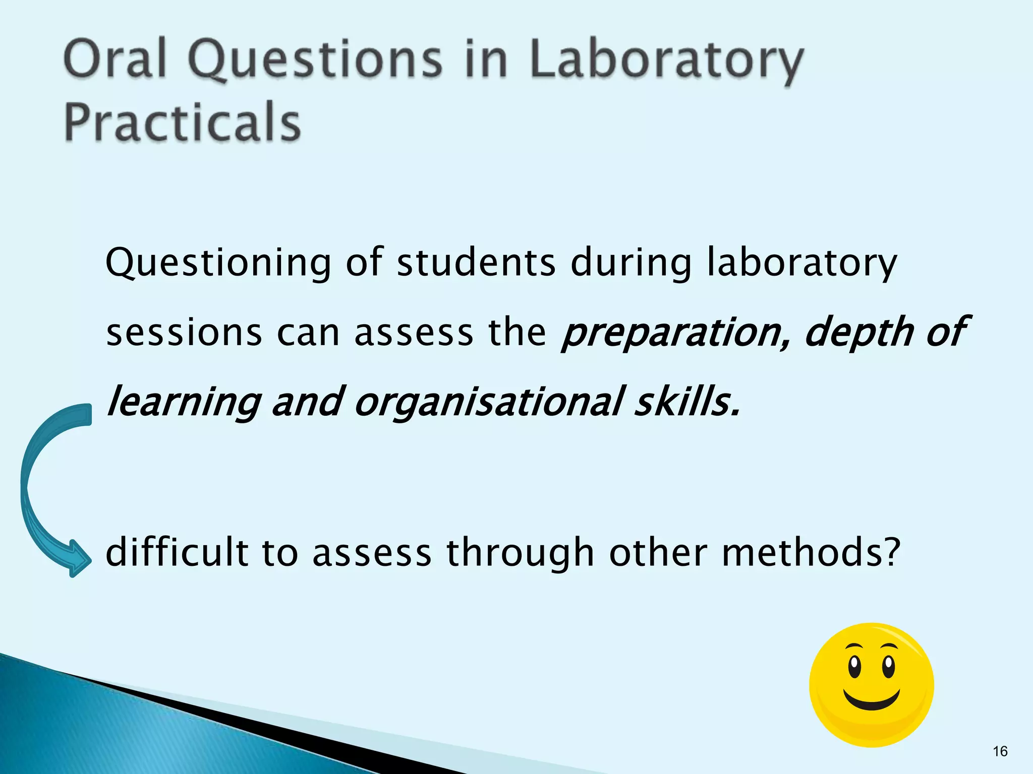 Questioning of students during laboratory
sessions can assess the preparation, depth of
learning and organisational skills.


difficult to assess through other methods?



                                                16
 