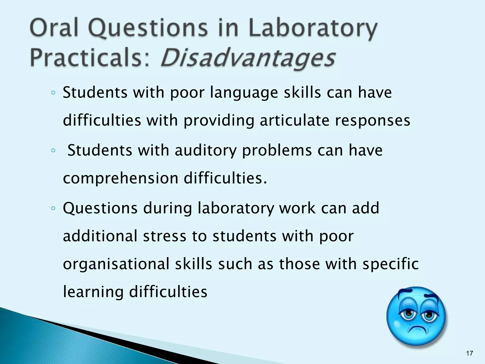 ◦ Students with poor language skills can have
 difficulties with providing articulate responses
◦ Students with auditory problems can have
 comprehension difficulties.
◦ Questions during laboratory work can add
 additional stress to students with poor
 organisational skills such as those with specific
 learning difficulties


                                                     17
 