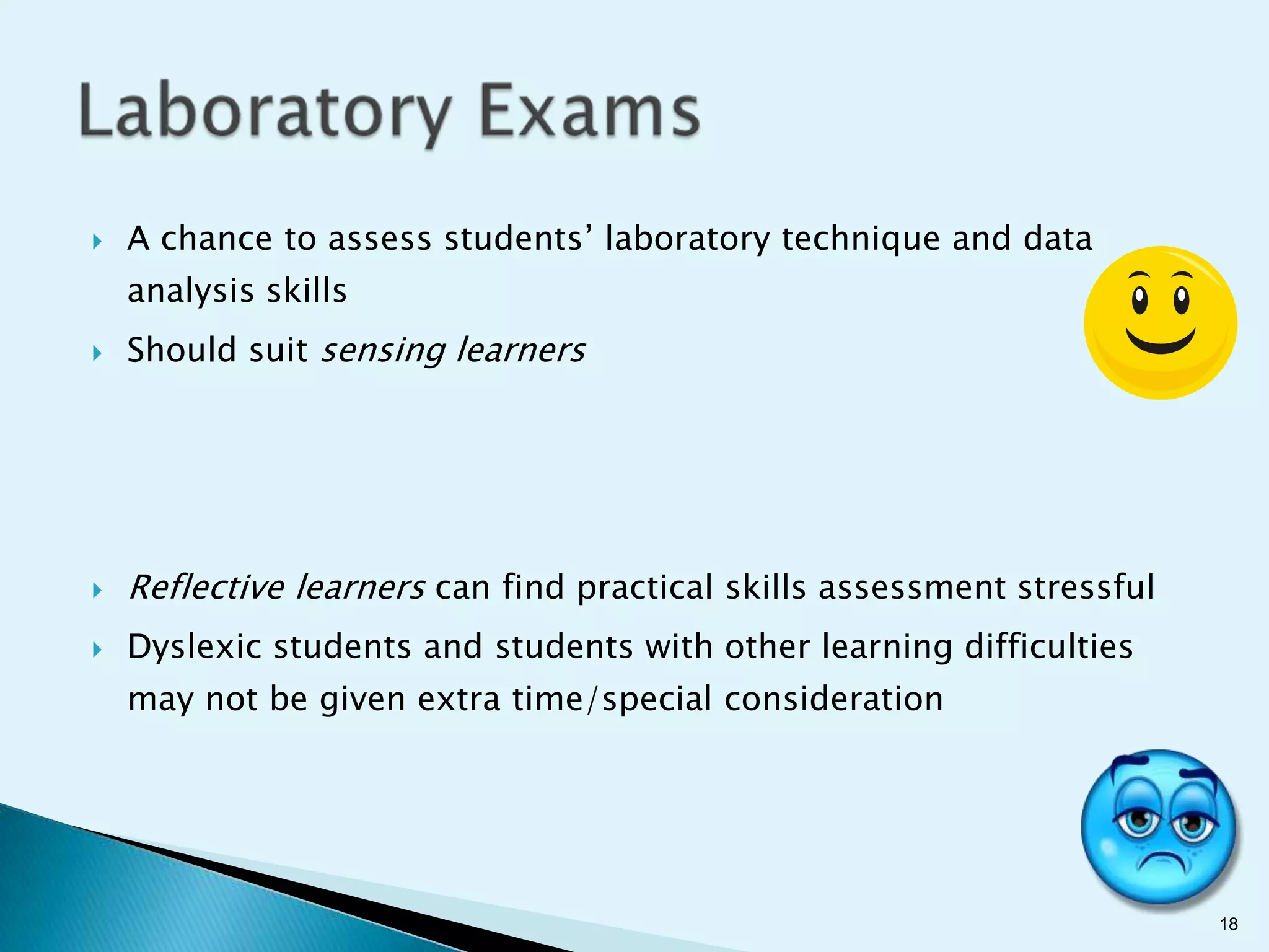    A chance to assess students’ laboratory technique and data
    analysis skills
   Should suit sensing learners




   Reflective learners can find practical skills assessment stressful
   Dyslexic students and students with other learning difficulties
    may not be given extra time/special consideration




                                                                         18
 