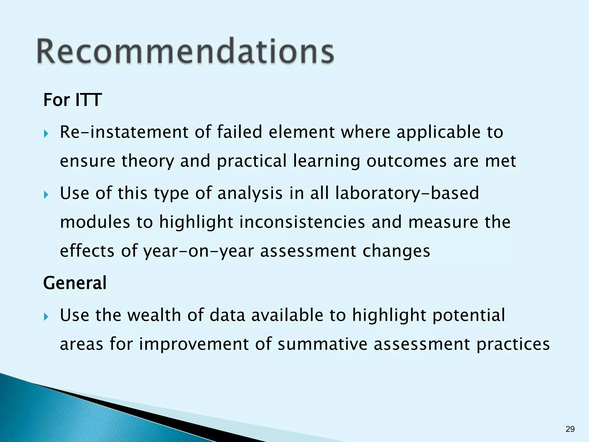 For ITT
   Re-instatement of failed element where applicable to
    ensure theory and practical learning outcomes are met
   Use of this type of analysis in all laboratory-based
    modules to highlight inconsistencies and measure the
    effects of year-on-year assessment changes
General
   Use the wealth of data available to highlight potential
    areas for improvement of summative assessment practices



                                                              29
 