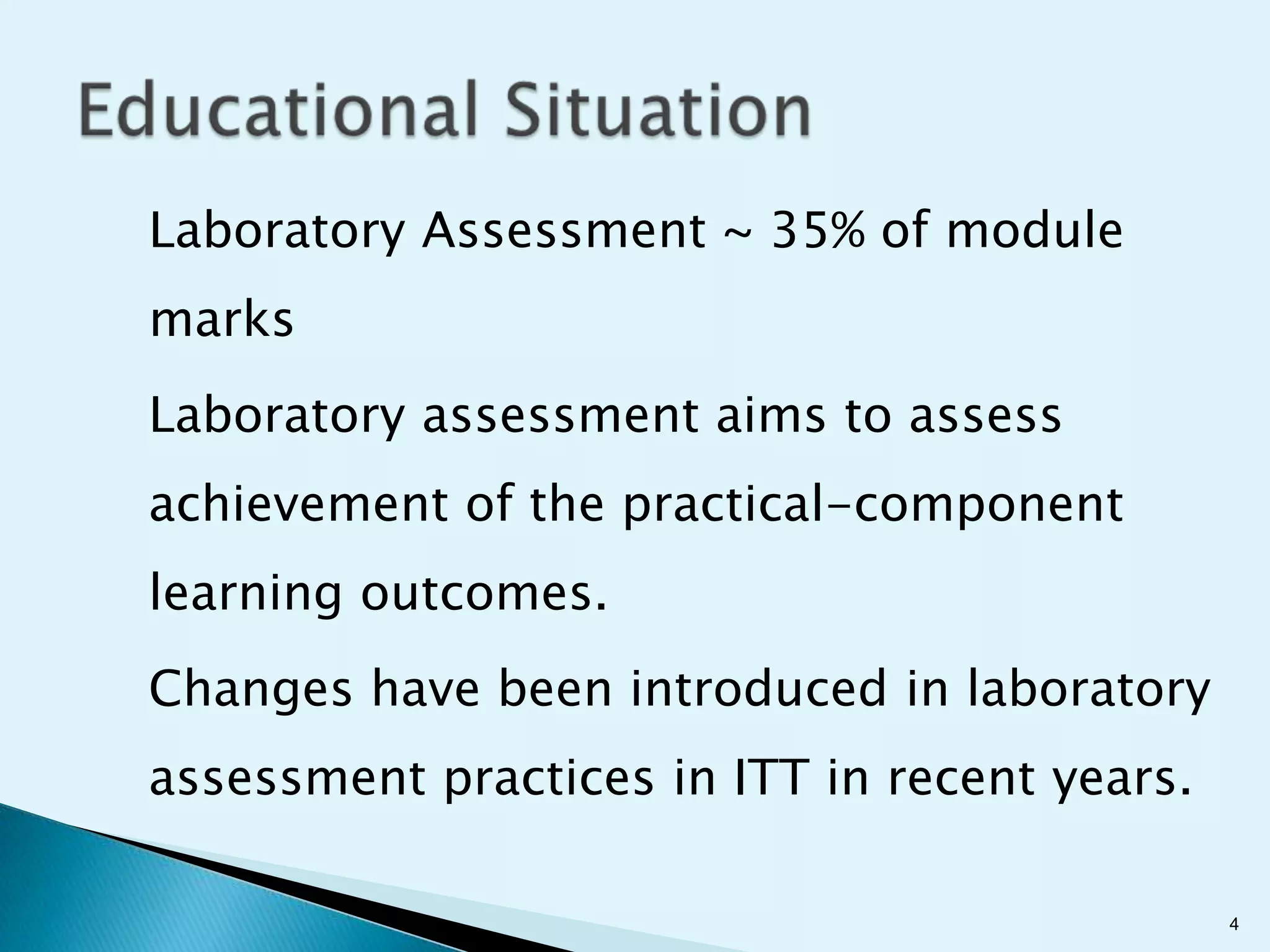 Laboratory Assessment ~ 35% of module
marks
Laboratory assessment aims to assess
achievement of the practical-component
learning outcomes.
Changes have been introduced in laboratory
assessment practices in ITT in recent years.

                                               4
 