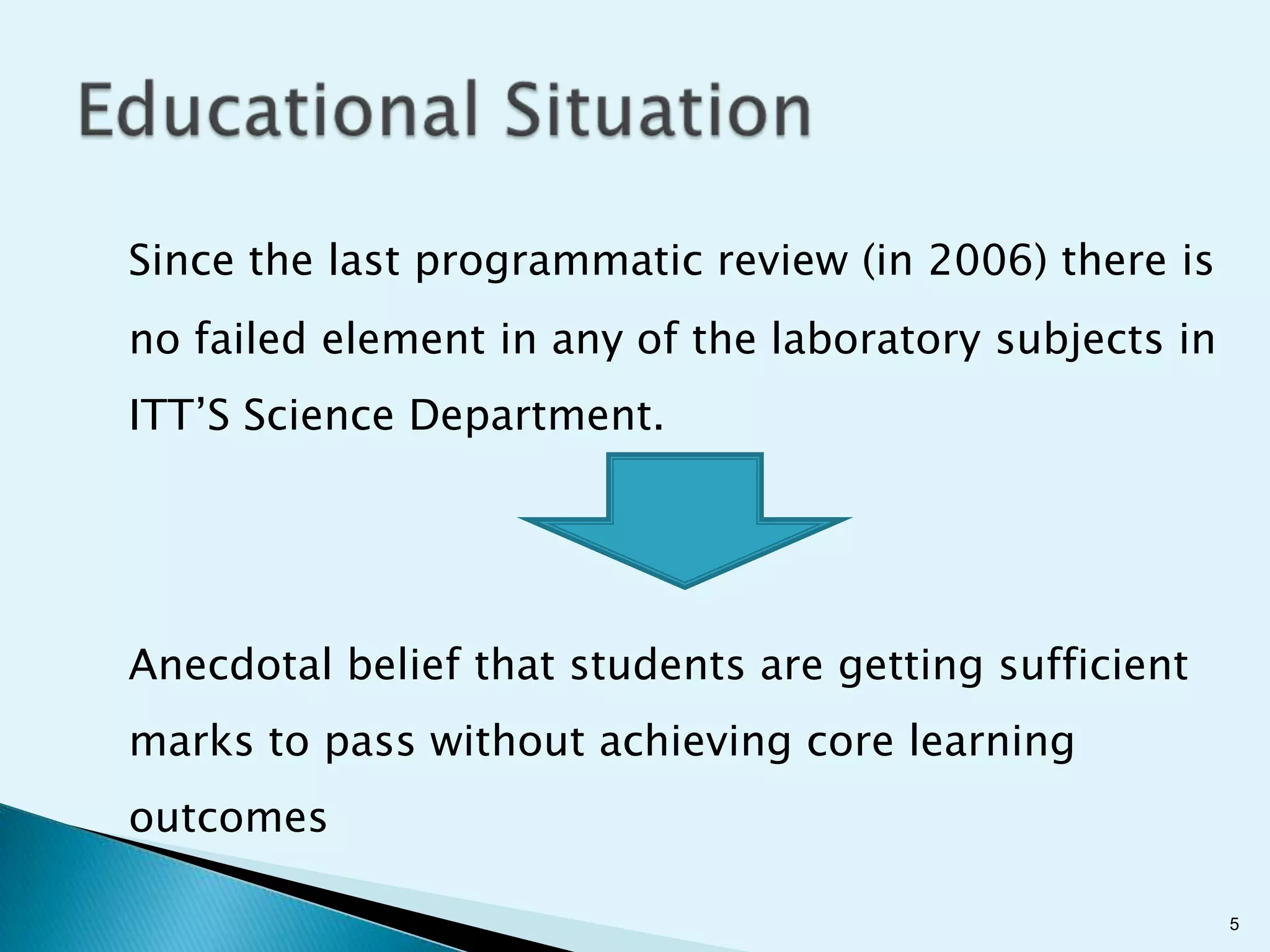Since the last programmatic review (in 2006) there is
no failed element in any of the laboratory subjects in
ITT’S Science Department.




Anecdotal belief that students are getting sufficient
marks to pass without achieving core learning
outcomes

                                                         5
 