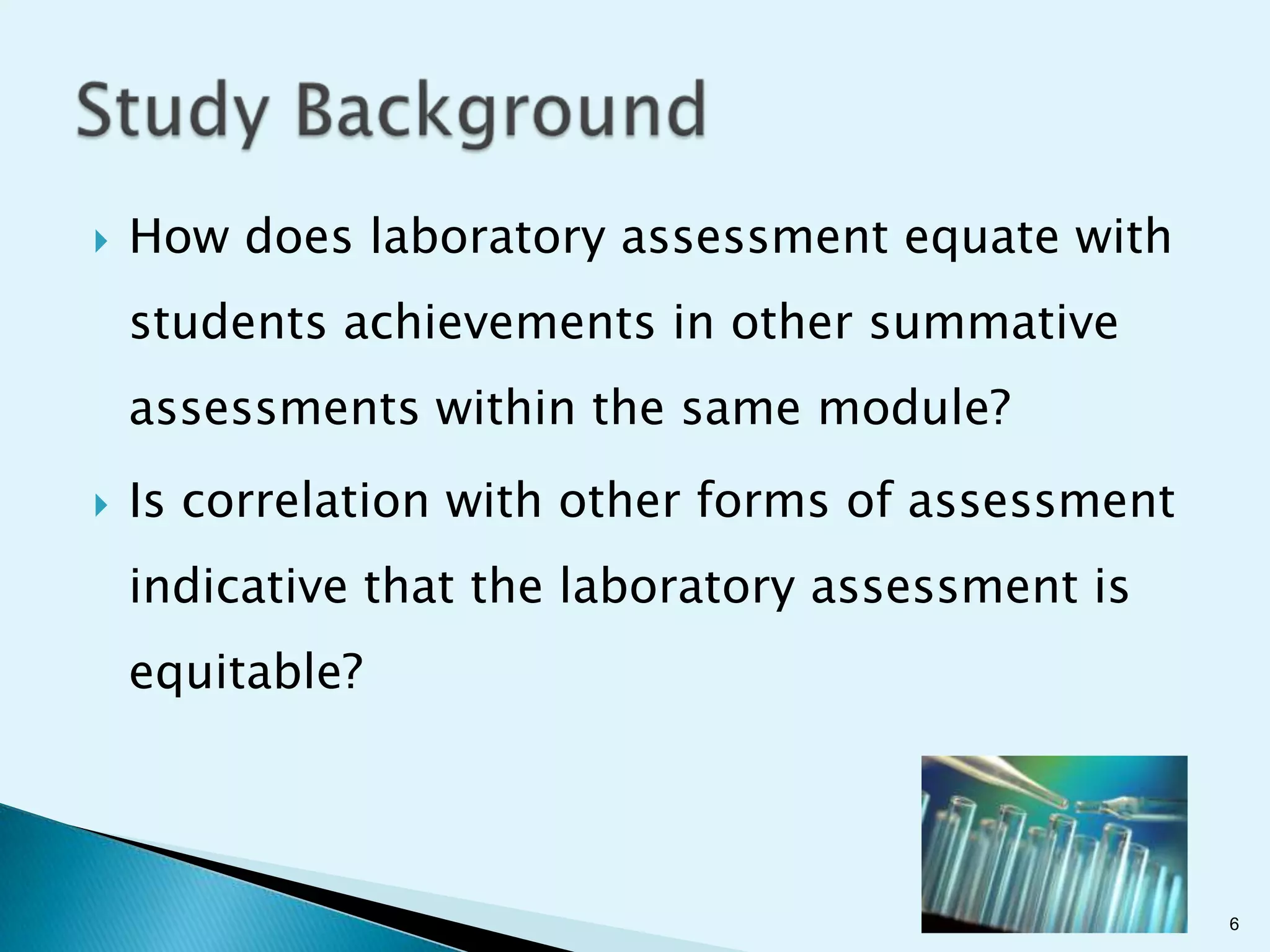    How does laboratory assessment equate with
    students achievements in other summative
    assessments within the same module?
   Is correlation with other forms of assessment
    indicative that the laboratory assessment is
    equitable?




                                                    6
 