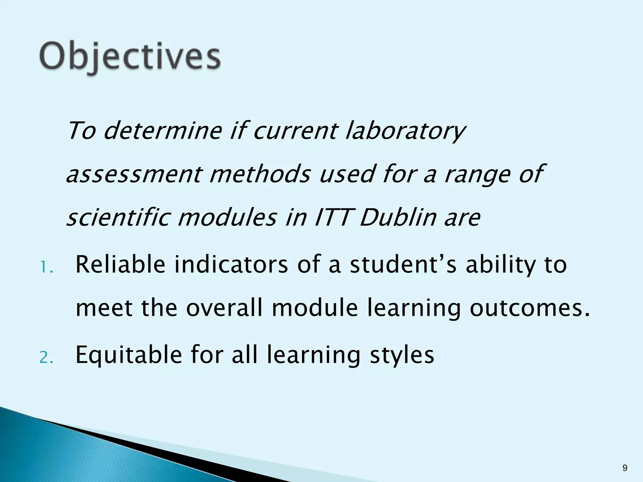 To determine if current laboratory
     assessment methods used for a range of
     scientific modules in ITT Dublin are
1.   Reliable indicators of a student’s ability to
     meet the overall module learning outcomes.
2.   Equitable for all learning styles



                                                     9
 