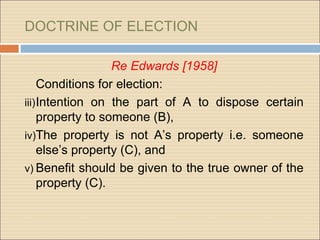 DOCTRINE OF ELECTION

                   Re Edwards [1958]
     Conditions for election:
iii) Intention on the part of A to dispose certain
     property to someone (B),
iv)The property is not A’s property i.e. someone
     else’s property (C), and
v) Benefit should be given to the true owner of the
     property (C).
 