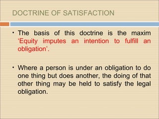 DOCTRINE OF SATISFACTION

• The basis of this doctrine is the maxim
 ‘Equity imputes an intention to fulfill an
 obligation’.

• Where a person is under an obligation to do
 one thing but does another, the doing of that
 other thing may be held to satisfy the legal
 obligation.
 