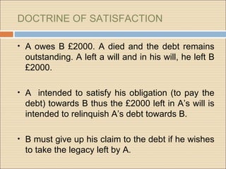 DOCTRINE OF SATISFACTION

• A owes B £2000. A died and the debt remains
  outstanding. A left a will and in his will, he left B
  £2000.

• A intended to satisfy his obligation (to pay the
  debt) towards B thus the £2000 left in A’s will is
  intended to relinquish A’s debt towards B.

• B must give up his claim to the debt if he wishes
  to take the legacy left by A.
 