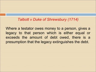 Talbott v Duke of Shrewsbury (1714)

Where a testator owes money to a person, gives a
legacy to that person which is either equal or
exceeds the amount of debt owed, there is a
presumption that the legacy extinguishes the debt.
 