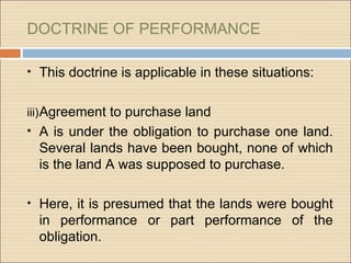 DOCTRINE OF PERFORMANCE

• This doctrine is applicable in these situations:


iii) Agreement to purchase land
• A is under the obligation to purchase one land.
  Several lands have been bought, none of which
  is the land A was supposed to purchase.

• Here, it is presumed that the lands were bought
  in performance or part performance of the
  obligation.
 