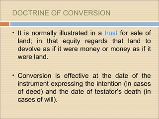 DOCTRINE OF CONVERSION

• It is normally illustrated in a trust for sale of
  land; in that equity regards that land to
  devolve as if it were money or money as if it
  were land.

• Conversion is effective at the date of the
  instrument expressing the intention (in cases
  of deed) and the date of testator’s death (in
  cases of will).
 