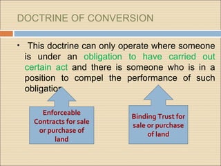 DOCTRINE OF CONVERSION

•    This doctrine can only operate where someone
    is under an obligation to have carried out
    certain act and there is someone who is in a
    position to compel the performance of such
    obligation.

        Enforceable
                             Binding Trust for
      Contracts for sale
                             sale or purchase
       or purchase of
                                  of land
            land
 