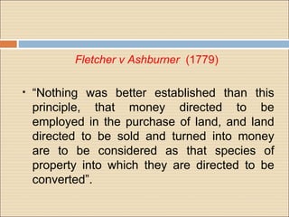 Fletcher v Ashburner (1779)

•   “Nothing was better established than this
    principle, that money directed to be
    employed in the purchase of land, and land
    directed to be sold and turned into money
    are to be considered as that species of
    property into which they are directed to be
    converted”.
 