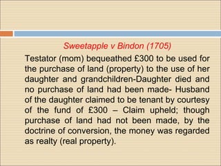 Sweetapple v Bindon (1705)
Testator (mom) bequeathed £300 to be used for
the purchase of land (property) to the use of her
daughter and grandchildren-Daughter died and
no purchase of land had been made- Husband
of the daughter claimed to be tenant by courtesy
of the fund of £300 – Claim upheld; though
purchase of land had not been made, by the
doctrine of conversion, the money was regarded
as realty (real property).
 