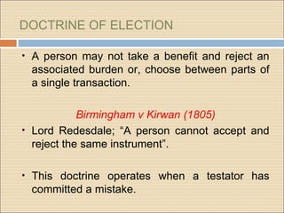 DOCTRINE OF ELECTION

•   A person may not take a benefit and reject an
    associated burden or, choose between parts of
    a single transaction.

            Birmingham v Kirwan (1805)
• Lord Redesdale; “A person cannot accept and
  reject the same instrument”.

•   This doctrine operates when a testator has
    committed a mistake.
 