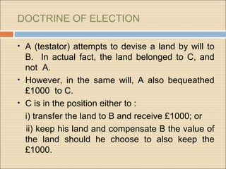 DOCTRINE OF ELECTION

• A (testator) attempts to devise a land by will to
  B. In actual fact, the land belonged to C, and
  not A.
• However, in the same will, A also bequeathed
  £1000 to C.
• C is in the position either to :
  i) transfer the land to B and receive £1000; or
  ii) keep his land and compensate B the value of
  the land should he choose to also keep the
  £1000.
 
