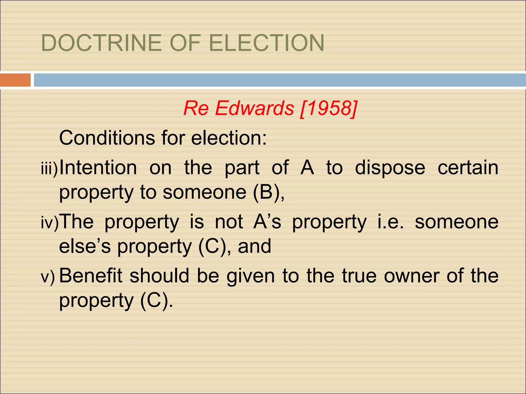 DOCTRINE OF ELECTION

                   Re Edwards [1958]
     Conditions for election:
iii) Intention on the part of A to dispose certain
     property to someone (B),
iv)The property is not A’s property i.e. someone
     else’s property (C), and
v) Benefit should be given to the true owner of the
     property (C).
 