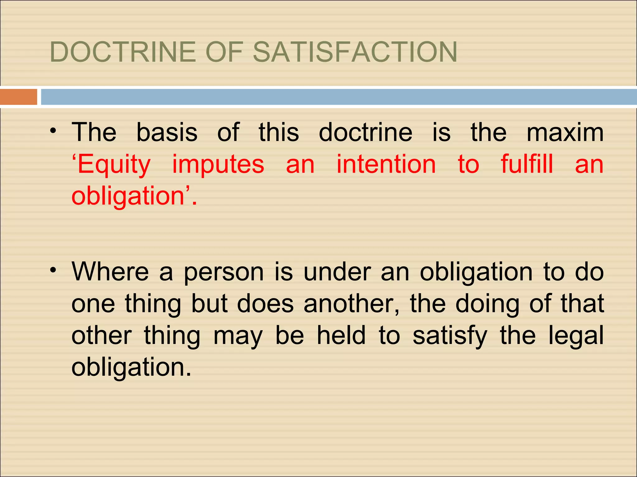 DOCTRINE OF SATISFACTION

• The basis of this doctrine is the maxim
 ‘Equity imputes an intention to fulfill an
 obligation’.

• Where a person is under an obligation to do
 one thing but does another, the doing of that
 other thing may be held to satisfy the legal
 obligation.
 