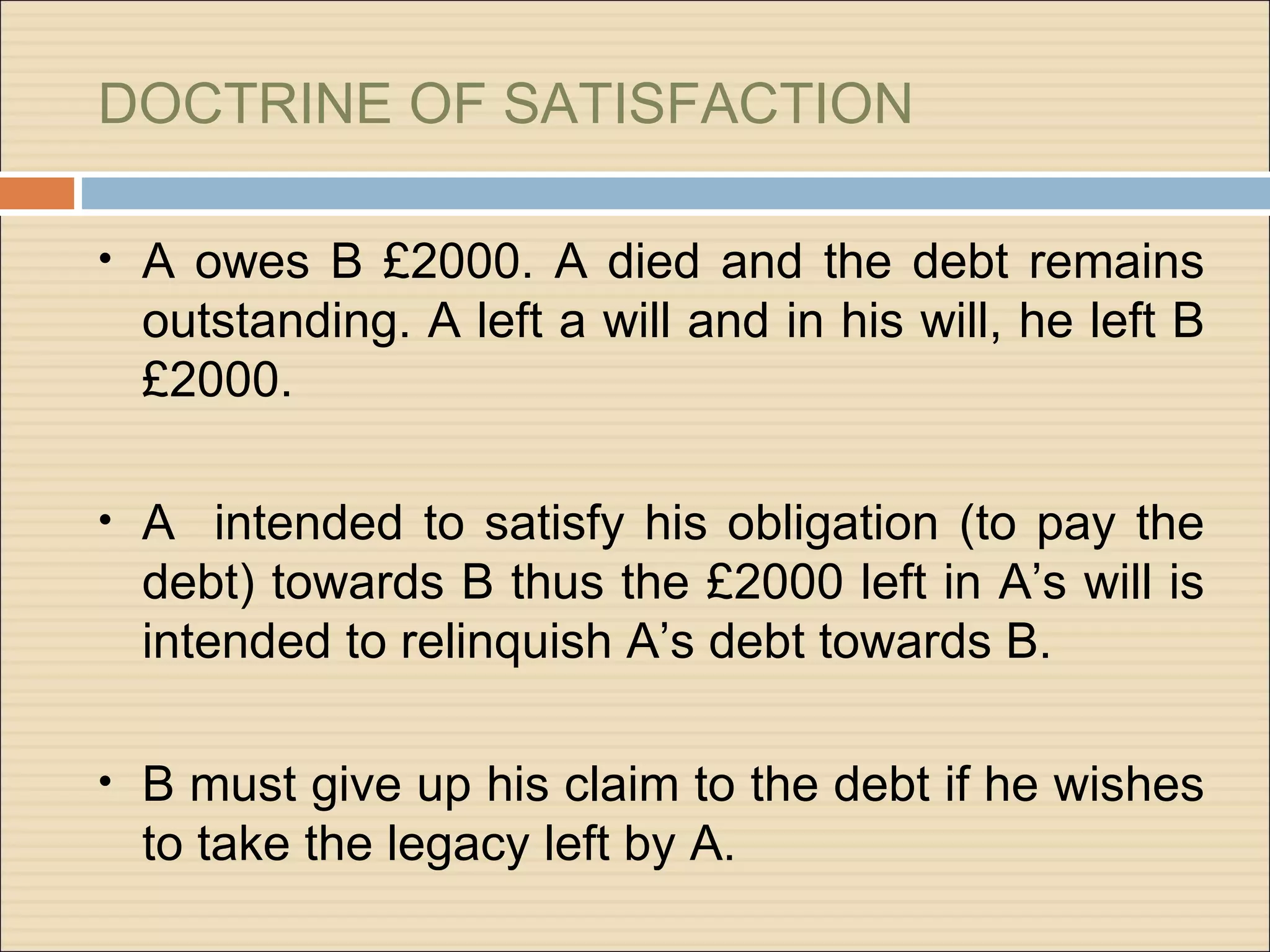 DOCTRINE OF SATISFACTION

• A owes B £2000. A died and the debt remains
  outstanding. A left a will and in his will, he left B
  £2000.

• A intended to satisfy his obligation (to pay the
  debt) towards B thus the £2000 left in A’s will is
  intended to relinquish A’s debt towards B.

• B must give up his claim to the debt if he wishes
  to take the legacy left by A.
 