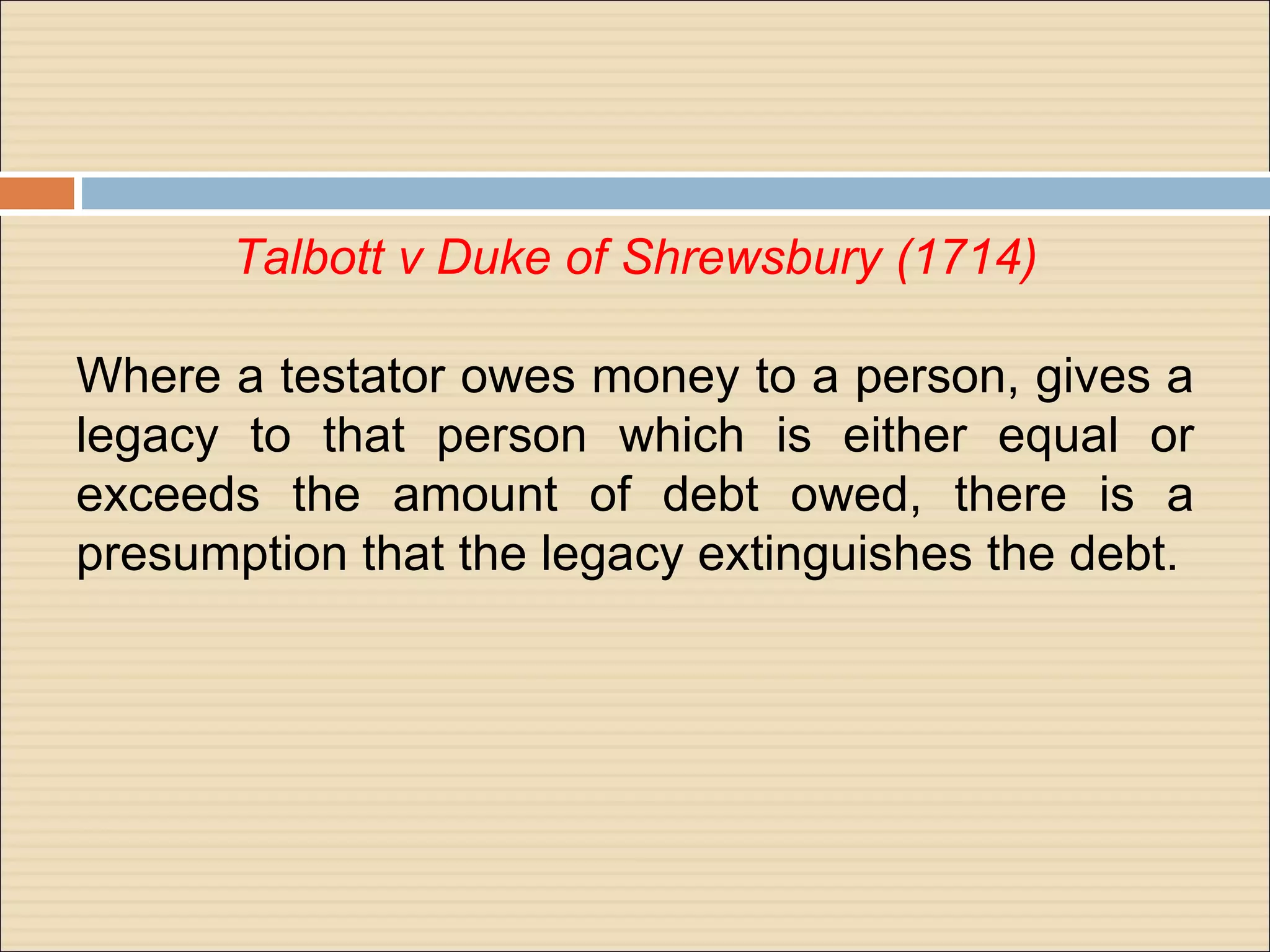 Talbott v Duke of Shrewsbury (1714)

Where a testator owes money to a person, gives a
legacy to that person which is either equal or
exceeds the amount of debt owed, there is a
presumption that the legacy extinguishes the debt.
 