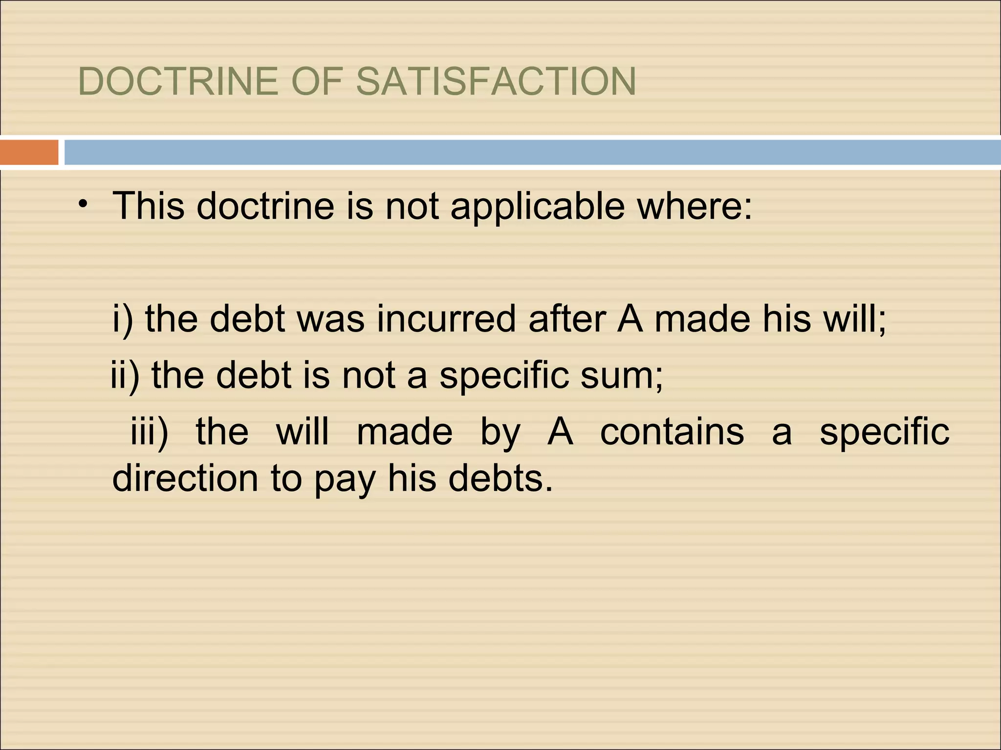 DOCTRINE OF SATISFACTION


• This doctrine is not applicable where:


 i) the debt was incurred after A made his will;
 ii) the debt is not a specific sum;
   iii) the will made by A contains a specific
 direction to pay his debts.
 