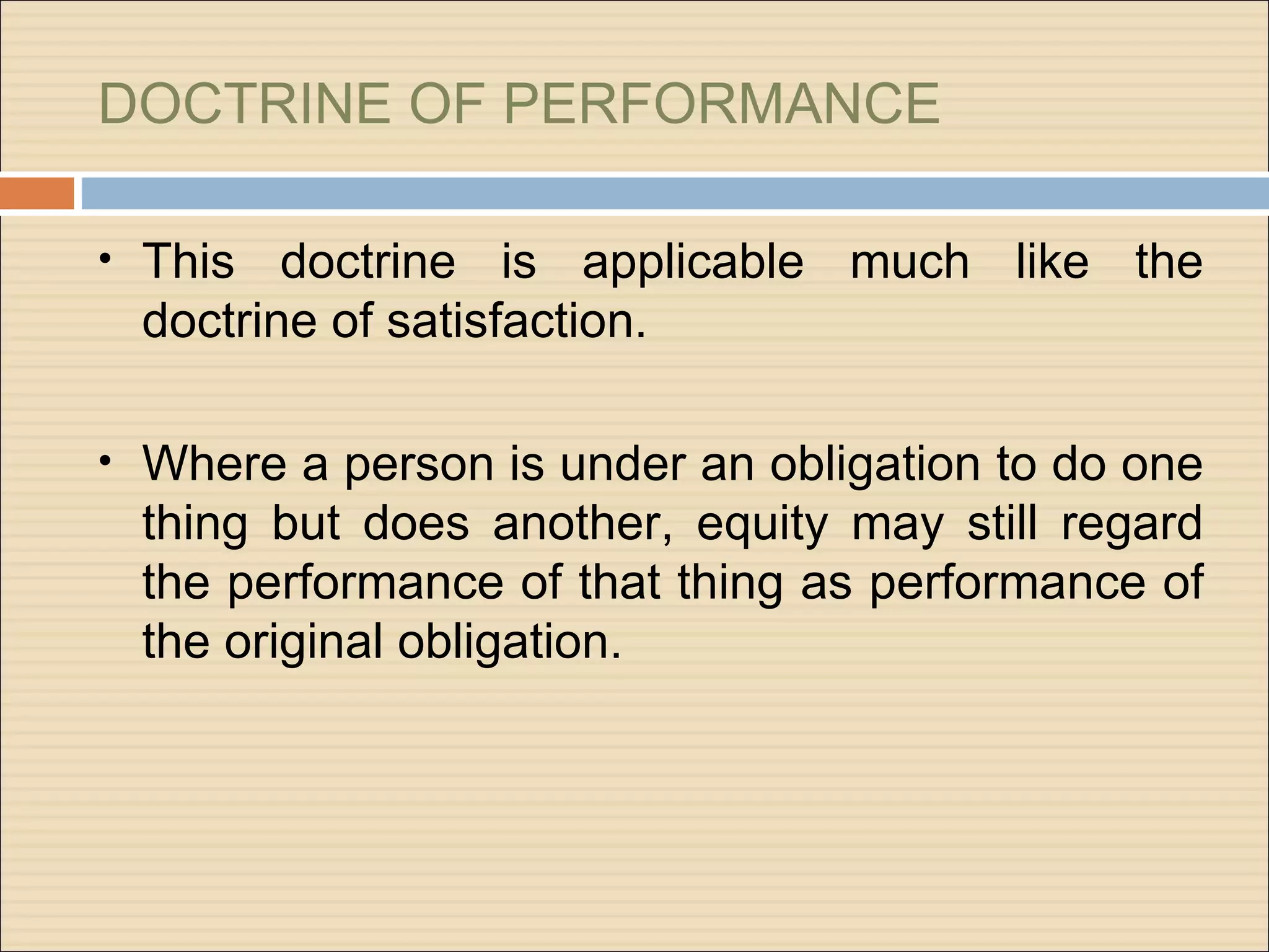 DOCTRINE OF PERFORMANCE

• This  doctrine is applicable much like the
 doctrine of satisfaction.

• Where a person is under an obligation to do one
 thing but does another, equity may still regard
 the performance of that thing as performance of
 the original obligation.
 