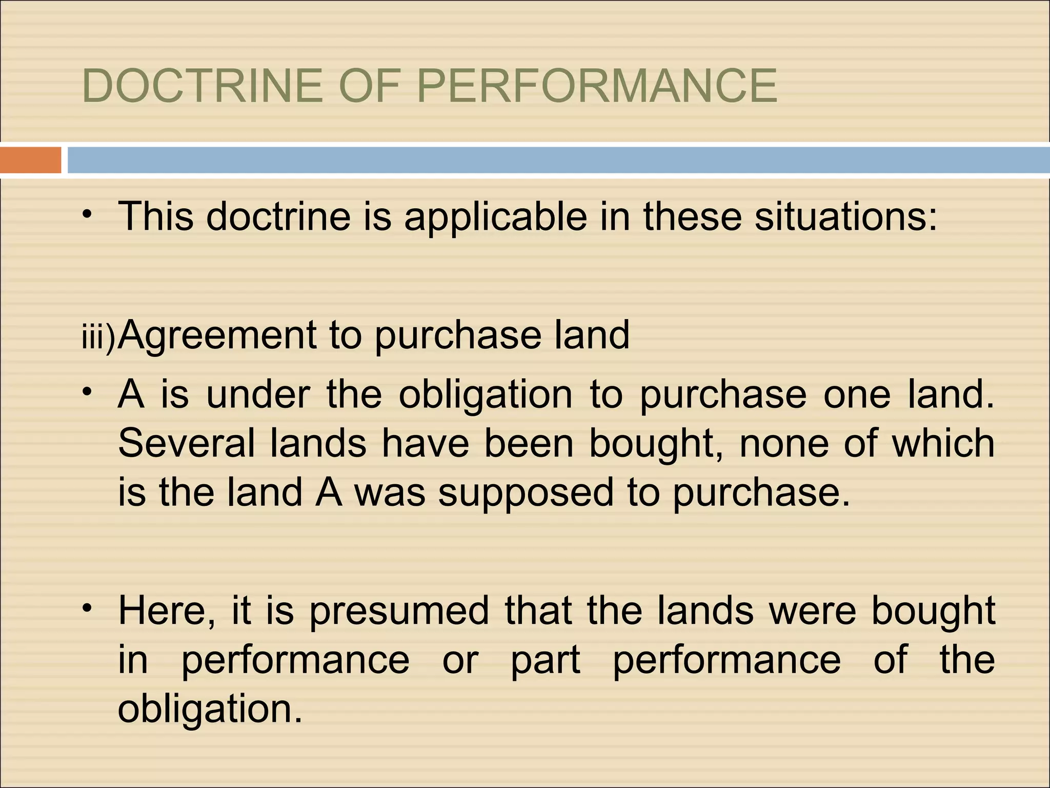 DOCTRINE OF PERFORMANCE

• This doctrine is applicable in these situations:


iii) Agreement to purchase land
• A is under the obligation to purchase one land.
  Several lands have been bought, none of which
  is the land A was supposed to purchase.

• Here, it is presumed that the lands were bought
  in performance or part performance of the
  obligation.
 