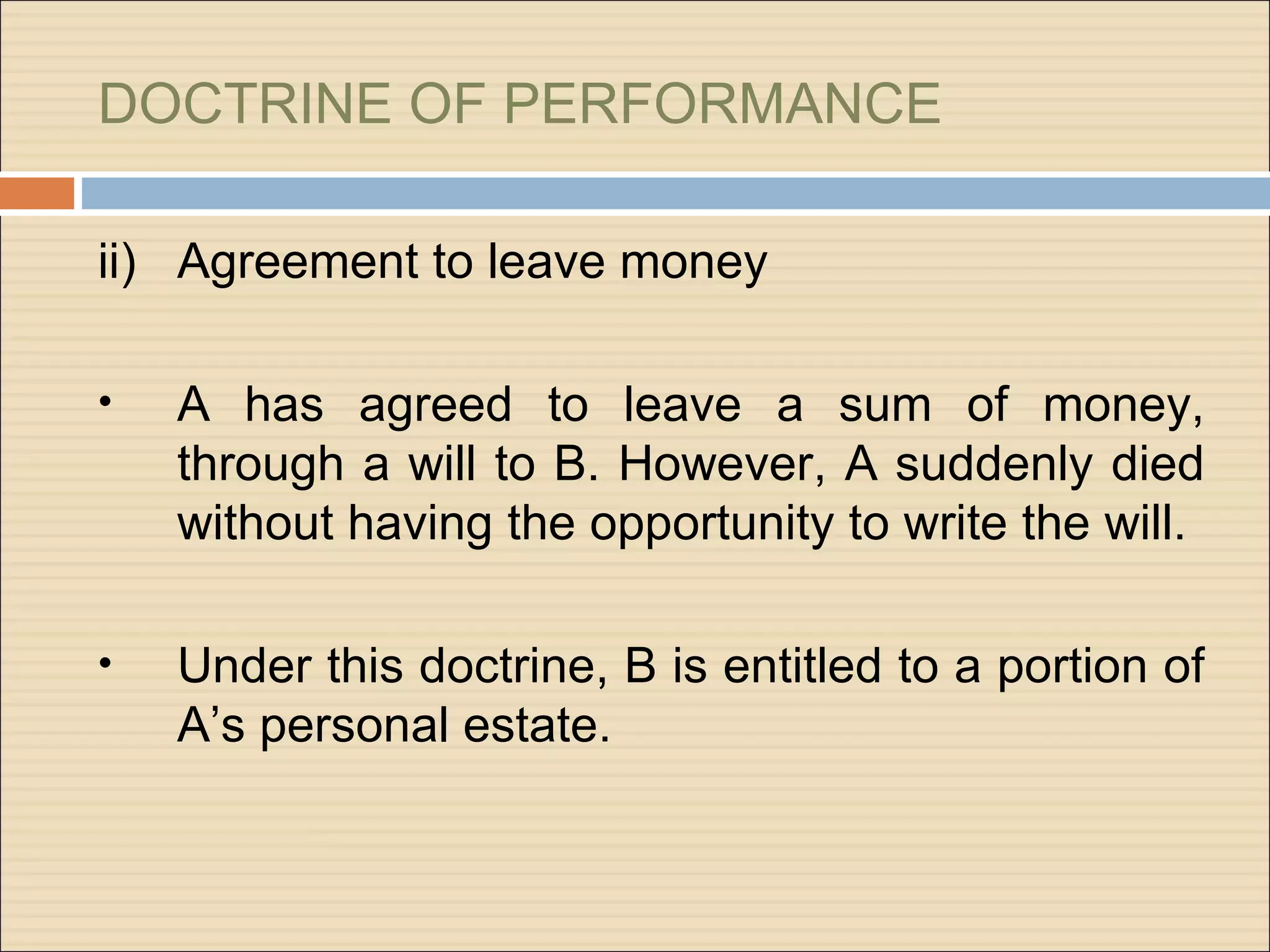 DOCTRINE OF PERFORMANCE

ii) Agreement to leave money

•   A has agreed to leave a sum of money,
    through a will to B. However, A suddenly died
    without having the opportunity to write the will.

•   Under this doctrine, B is entitled to a portion of
    A’s personal estate.
 