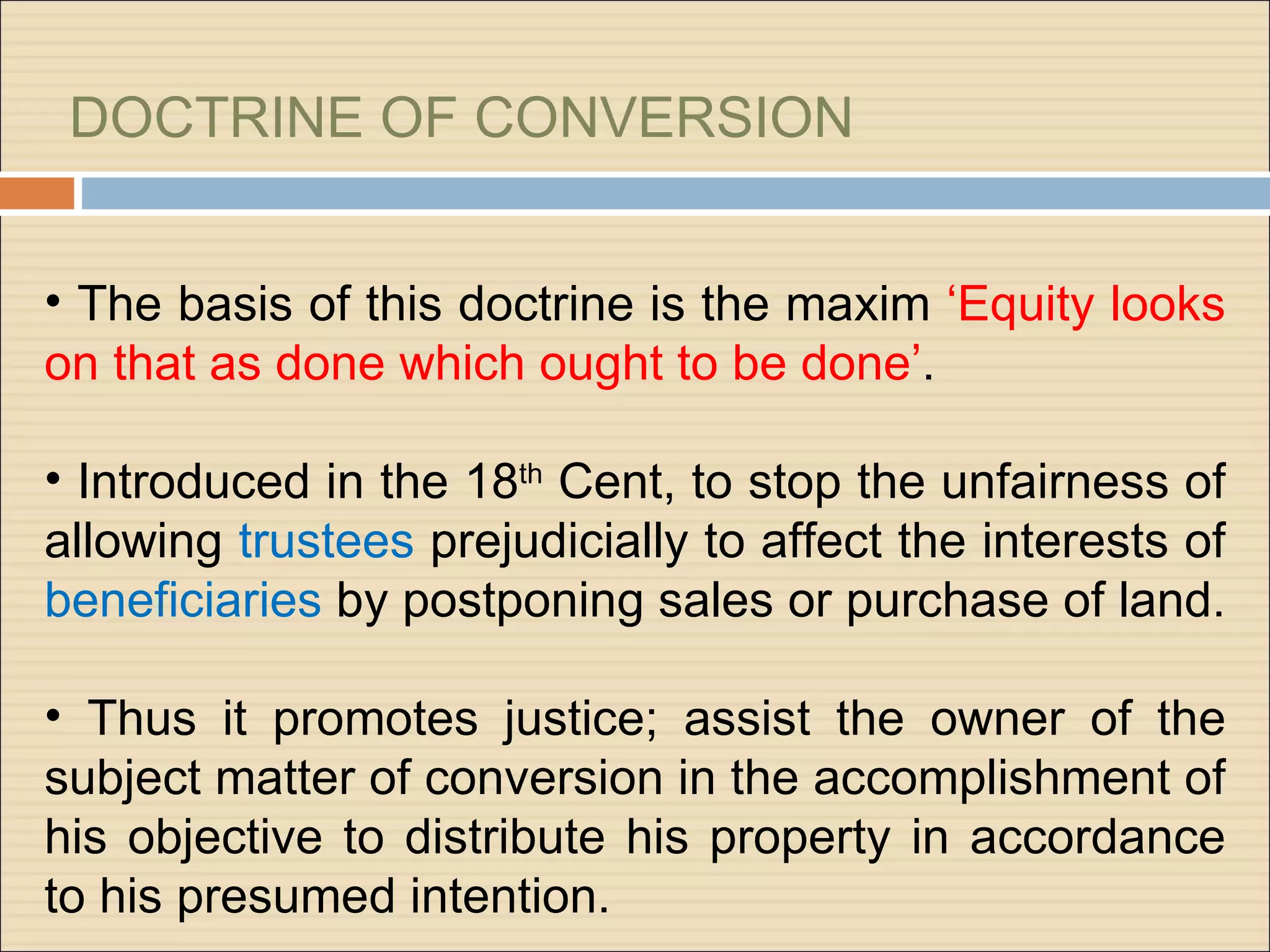 DOCTRINE OF CONVERSION


• The basis of this doctrine is the maxim ‘Equity looks
on that as done which ought to be done’.

• Introduced in the 18th Cent, to stop the unfairness of
allowing trustees prejudicially to affect the interests of
beneficiaries by postponing sales or purchase of land.

• Thus it promotes justice; assist the owner of the
subject matter of conversion in the accomplishment of
his objective to distribute his property in accordance
to his presumed intention.
 