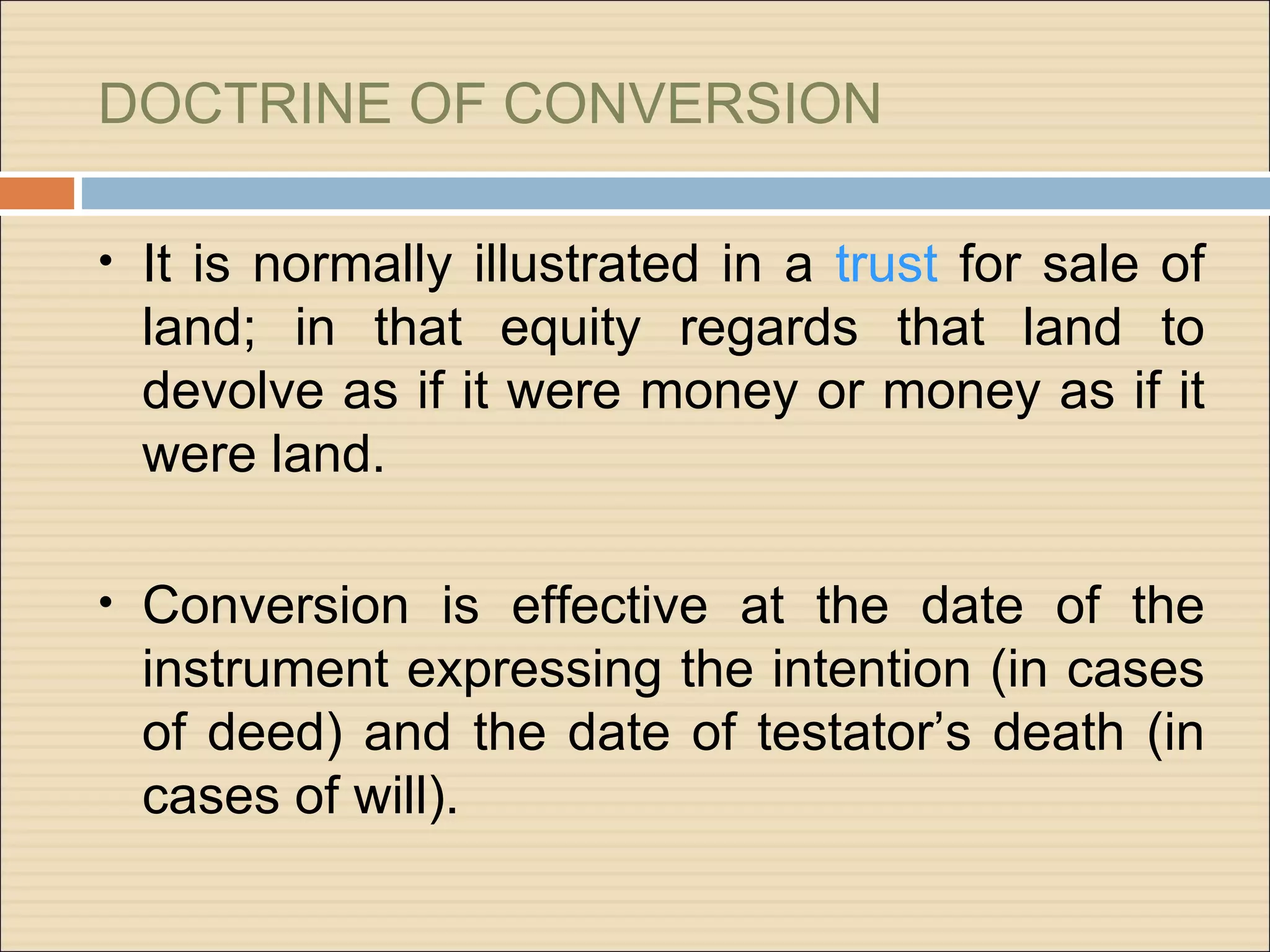 DOCTRINE OF CONVERSION

• It is normally illustrated in a trust for sale of
  land; in that equity regards that land to
  devolve as if it were money or money as if it
  were land.

• Conversion is effective at the date of the
  instrument expressing the intention (in cases
  of deed) and the date of testator’s death (in
  cases of will).
 