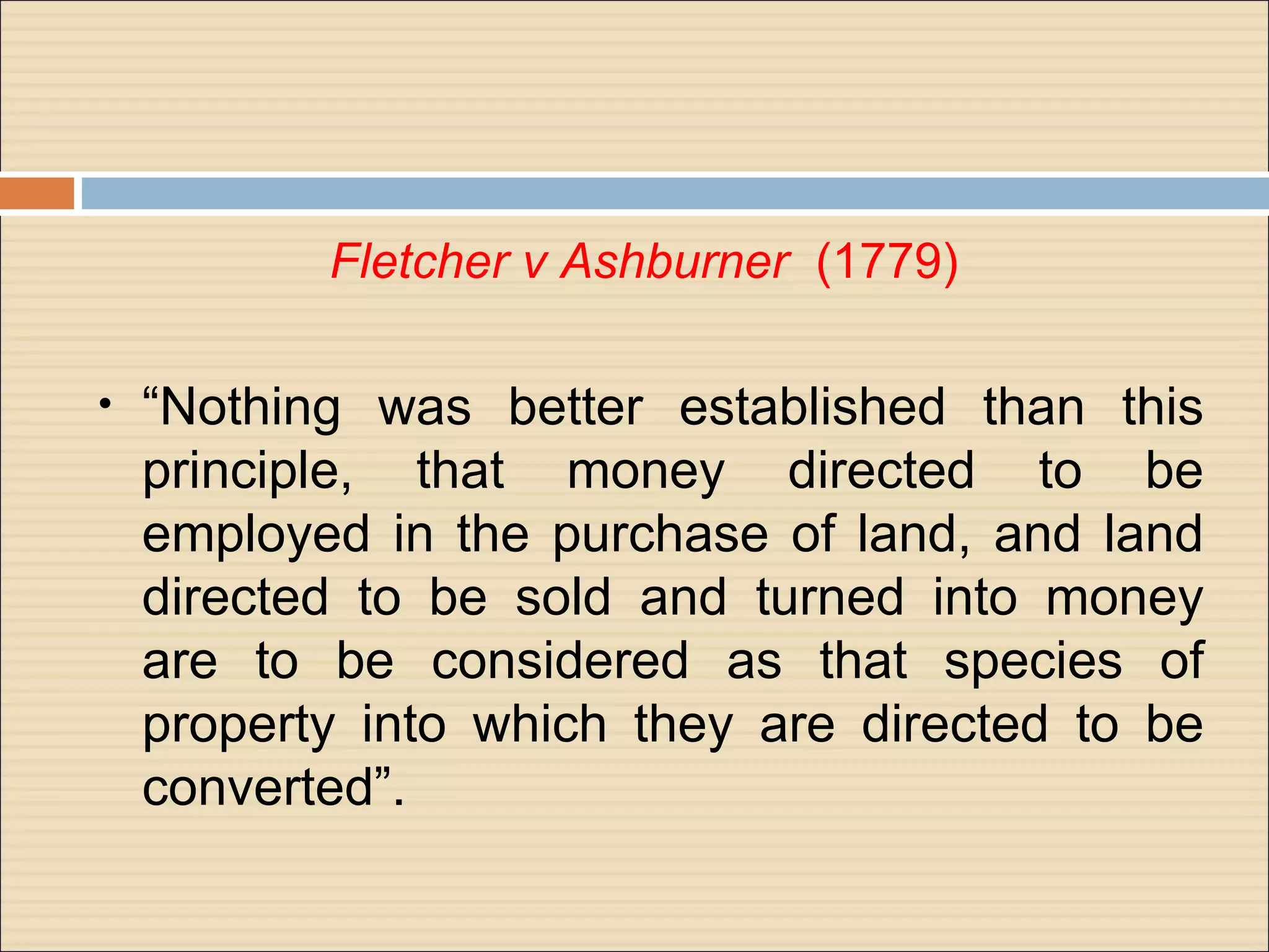 Fletcher v Ashburner (1779)

•   “Nothing was better established than this
    principle, that money directed to be
    employed in the purchase of land, and land
    directed to be sold and turned into money
    are to be considered as that species of
    property into which they are directed to be
    converted”.
 
