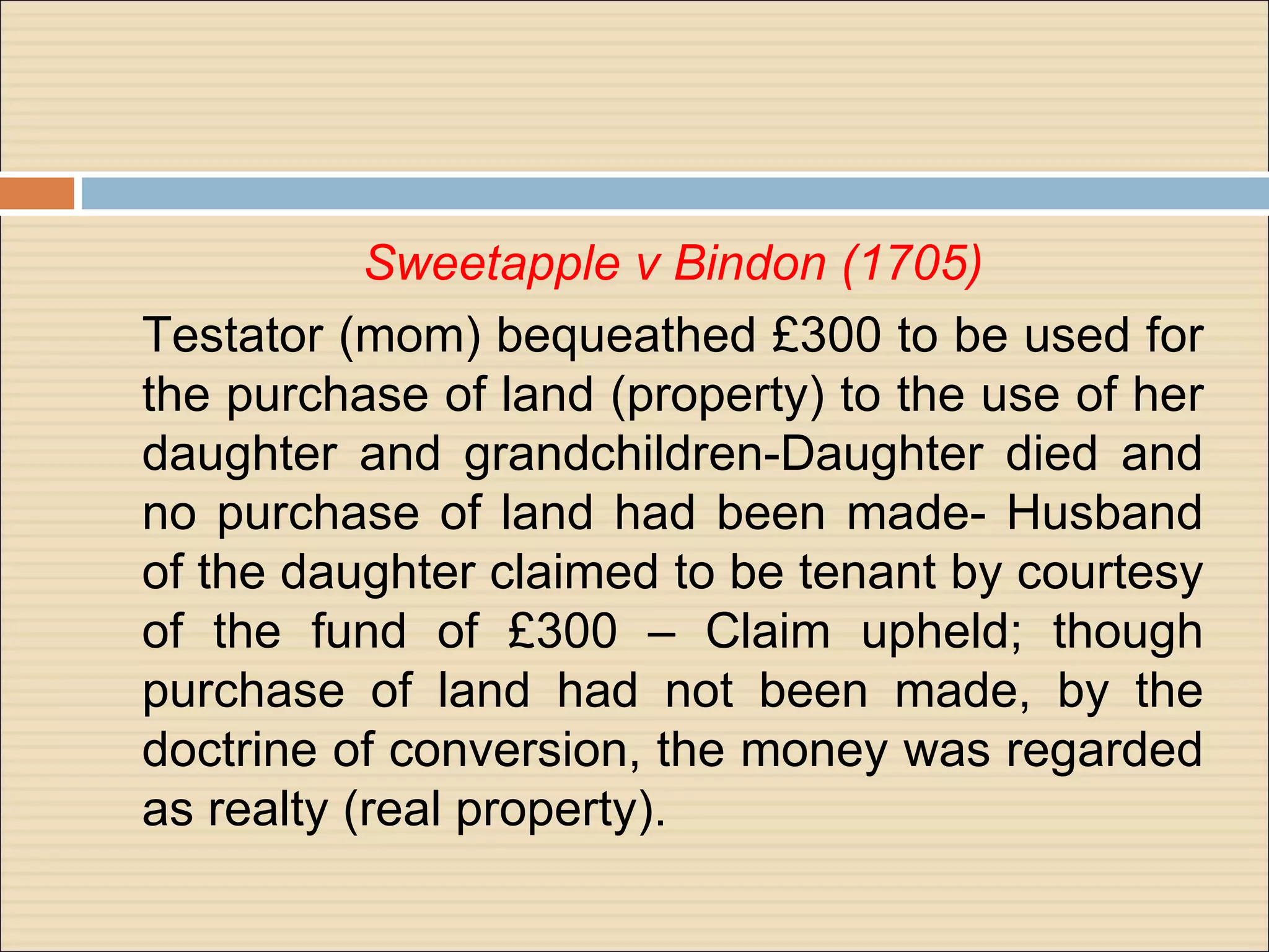 Sweetapple v Bindon (1705)
Testator (mom) bequeathed £300 to be used for
the purchase of land (property) to the use of her
daughter and grandchildren-Daughter died and
no purchase of land had been made- Husband
of the daughter claimed to be tenant by courtesy
of the fund of £300 – Claim upheld; though
purchase of land had not been made, by the
doctrine of conversion, the money was regarded
as realty (real property).
 