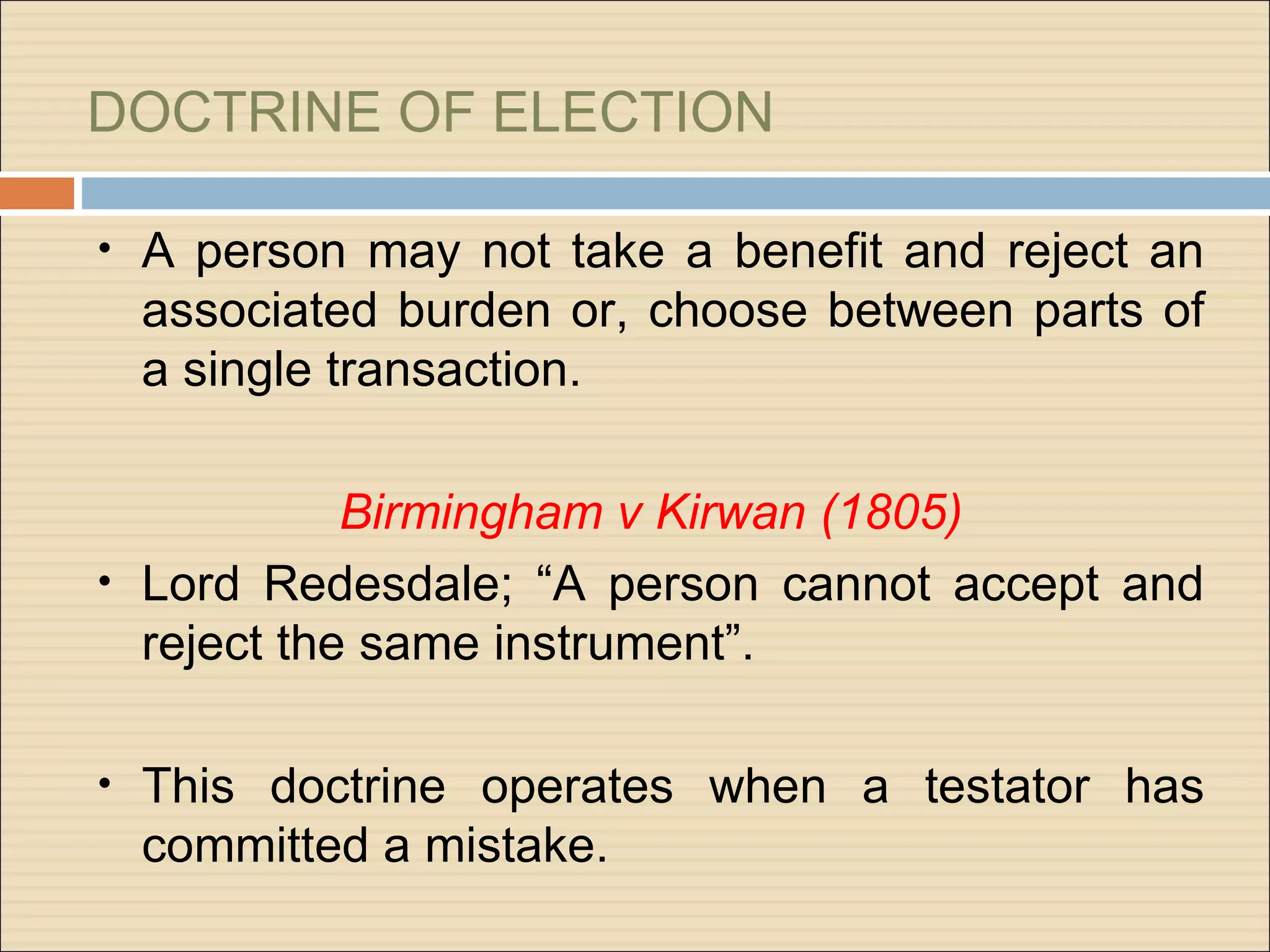 DOCTRINE OF ELECTION

•   A person may not take a benefit and reject an
    associated burden or, choose between parts of
    a single transaction.

            Birmingham v Kirwan (1805)
• Lord Redesdale; “A person cannot accept and
  reject the same instrument”.

•   This doctrine operates when a testator has
    committed a mistake.
 