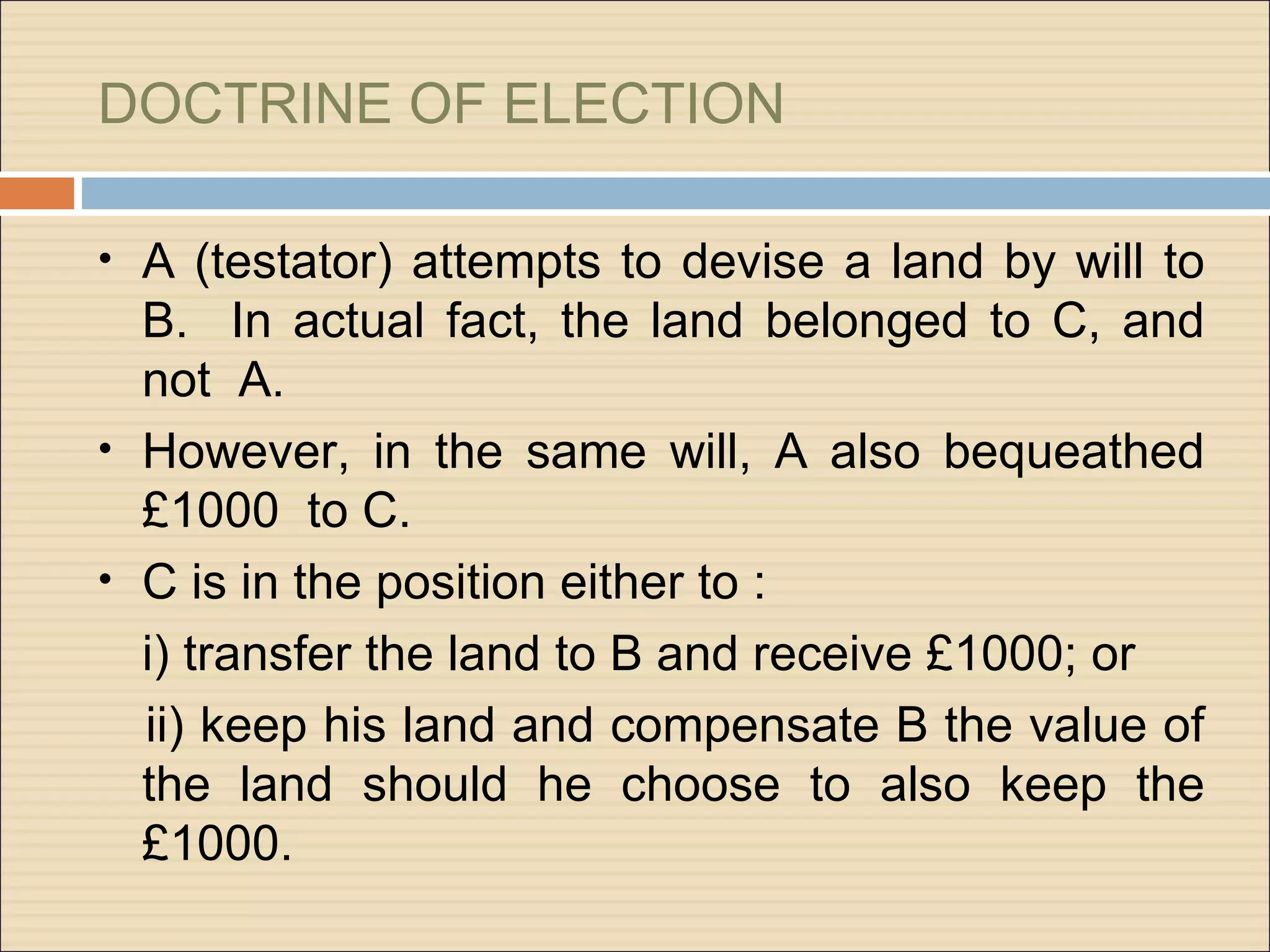 DOCTRINE OF ELECTION

• A (testator) attempts to devise a land by will to
  B. In actual fact, the land belonged to C, and
  not A.
• However, in the same will, A also bequeathed
  £1000 to C.
• C is in the position either to :
  i) transfer the land to B and receive £1000; or
  ii) keep his land and compensate B the value of
  the land should he choose to also keep the
  £1000.
 