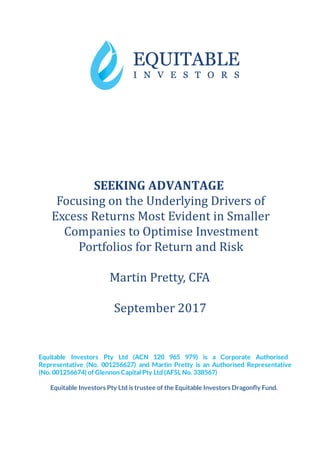 SEEKING ADVANTAGE
Focusing			on			the			Underlying			Drivers			of	
Excess			Returns			Most			Evident			in			Smaller	
Companies			to			Optimise			Investment	
Portfolios			for			Return			and			Risk	
	
Martin			Pretty,			CFA	
	
September			2017	
 
 
Equitable Investors Pty Ltd (ACN 120 965 979) is a Corporate Authorised                       
Representative (No. 001256627) and Martin Pretty is an Authorised Representative                   
(No. 001256674) of Glennon Capital Pty Ltd (AFSL No. 338567) 
 
Equitable Investors Pty Ltd is trustee of the Equitable Investors Dragon y Fund. 
   
	
 