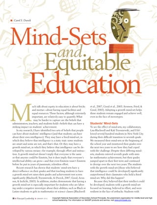 Carol S. Dweck




Mind-Sets
    and
   Equitable
                  Education
M
                    uch talk about equity in education is about bricks                    et al., 2007; Good et al., 2003; Aronson, Fried, &
                    and mortar—about having equal facilities and                          Good, 2002). Adopting a growth mind-set helps
                    equal resources. Those factors, although extremely                    those students remain engaged and achieve well,
                    important, are relatively easy to quantify. What                      even in the face of stereotypes.
                      may be harder to capture are the beliefs that
administrators, teachers, and students hold—beliefs that can have a                       Students’ Mind-Sets
striking impact on students’ achievement.                                                 To see the effect of mind-sets, my collaborators,
    In my research, I have identified two sets of beliefs that people                     Lisa Blackwell and Kali Trzesniewski, and I fol-
can have about students’ intelligence (and that students can have                         lowed several hundred students in New York City
about their own intelligence). They may have a fixed mind-set, in                         during their difﬁcult transition to seventh grade.
which they believe that intelligence is a static trait: some students                     We measured their mind-sets at the beginning of
are smart and some are not, and that’s that. Or they may have a                           the school year and monitored their grades over
growth mind-set, in which they believe that intelligence can be de-                       the next two years to see how they had coped
veloped by various means—for example, through effort and instruc-                         with the challenge. Despite their differing mind-
tion. A growth mind-set doesn’t imply that everyone is the same                           sets, students entered seventh grade with simi-
or that anyone could be Einstein, but it does imply that everyone’s                       lar mathematics achievement, but their grades
intellectual ability can grow—and that even Einstein wasn’t Einstein                      jumped apart in their ﬁrst term and continued
before he put in years of passionate, relentless effort.                                  to diverge over the next two years. The students
    Recent research has shown that students’ mind-sets have a                             with the growth mind-set (those who believed
direct influence on their grades and that teaching students to have                       that intelligence could be developed) signiﬁcantly
a growth mind-set raises their grades and achievement test scores                         outperformed their classmates who held a ﬁxed
significantly (Blackwell, Trzesniewski, & Dweck, 2007; Good, Aron-                        mind-set. Why did this happen?
son, & Inzlicht, 2003). In addition, studies demonstrate that having a                        Because they believed that their intellect could
growth mind-set is especially important for students who are labor-                       be developed, students with a growth mind-set
ing under a negative stereotype about their abilities, such as Black or                   focused on learning, believed in effort, and were
Latino students or girls in mathematics or science classes (Blackwell                     resilient in the face of setbacks. Students with

26   Principal Leadership   JA NU ARY 2 01 0   Copyright National Association of Secondary School Principals, the preeminent organization for middle level and high
                                               school leadership. For information on NASSP products and service, visit www.principals.org.
 