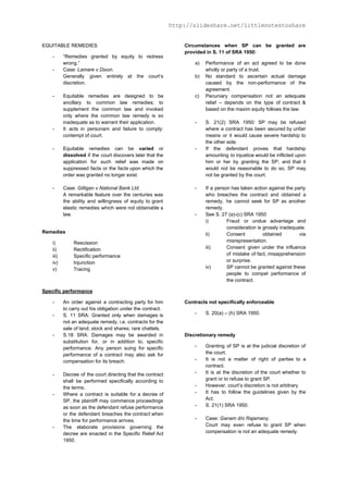 http://slideshare.net/littlenotestoshare
EQUITABLE REMEDIES
- “Remedies granted by equity to redress
wrong.”
- Case: ​Lamare v Dixon​.
Generally given entirely at the court’s
discretion.
- Equitable remedies are designed to be
ancillary to common law remedies; to
supplement the common law and invoked
only where the common law remedy is so
inadequate as to warrant their application.
- It acts in personam and failure to comply:
contempt of court.
- Equitable remedies can be ​varied or
dissolved if the court discovers later that the
application for such relief was made on
suppressed facts or the facts upon which the
order was granted no longer exist.
- Case: ​Gilligan v National Bank Ltd​.
A remarkable feature over the centuries was
the ability and willingness of equity to grant
elastic remedies which were not obtainable a
law.
Remedies
i) Rescission
ii) Rectification
iii) Specific performance
iv) Injunction
v) Tracing
Specific performance
- An order against a contracting party for him
to carry out his obligation under the contract.
- S. 11 SRA: Granted only when damages is
not an adequate remedy, i.e. contracts for the
sale of land; stock and shares; rare chattels.
- S.18 SRA: Damages may be awarded in
substitution for, or in addition to, specific
performance. Any person suing for specific
performance of a contract may also ask for
compensation for its breach.
- Decree of the court directing that the contract
shall be performed specifically according to
the terms.
- Where a contract is suitable for a decree of
SP, the plaintiff may commence proceedings
as soon as the defendant refuse performance
or the defendant breaches the contract when
the time for performance arrives.
- The elaborate provisions governing the
decree are enacted in the Specific Relief Act
1950.
Circumstances when SP can be granted are
provided in S. 11 of SRA 1950:
a) Performance of an act agreed to be done
wholly or party of a trust.
b) No standard to ascertain actual damage
caused by the non-performance of the
agreement.
c) Pecuniary compensation not an adequate
relief – depends on the type of contract &
based on the maxim equity follows the law.
- S. 21(2) SRA 1950: SP may be refused
where a contract has been secured by unfair
means or it would cause severe hardship to
the other side.
- If the defendant proves that hardship
amounting to injustice would be inflicted upon
him or her by granting the SP, and that it
would not be reasonable to do so, SP may
not be granted by the court.
- If a person has taken action against the party
who breaches the contract and obtained a
remedy, he cannot seek for SP as another
remedy.
- See S. 27 (a)-(c) SRA 1950
i) Fraud or undue advantage and
consideration is grossly inadequate.
ii) Consent obtained via
misrepresentation.
iii) Consent given under the influence
of mistake of fact, misapprehension
or surprise.
iv) SP cannot be granted against these
people to compel performance of
the contract.
Contracts not specifically enforceable
- S. 20(a) – (h) SRA 1950.
Discretionary remedy
- Granting of SP is at the judicial discretion of
the court.
- It is not a matter of right of parties to a
contract.
- It is at the discretion of the court whether to
grant or to refuse to grant SP.
- However, court’s discretion is not arbitrary.
- It has to follow the guidelines given by the
Act.
- S. 21(1) SRA 1950.
- Case: ​Ganam d/o Rajamany​.
Court may even refuse to grant SP when
compensation is not an adequate remedy.
 