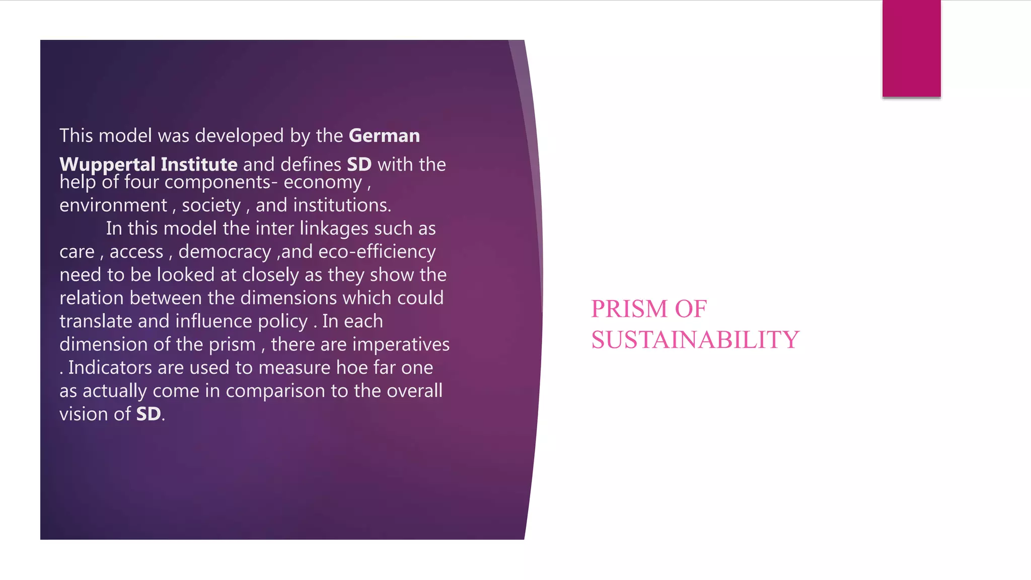 This model was developed by the German
Wuppertal Institute and defines SD with the
help of four components- economy ,
environment , society , and institutions.
In this model the inter linkages such as
care , access , democracy ,and eco-efficiency
need to be looked at closely as they show the
relation between the dimensions which could
translate and influence policy . In each
dimension of the prism , there are imperatives
. Indicators are used to measure hoe far one
as actually come in comparison to the overall
vision of SD.
PRISM OF
SUSTAINABILITY
 
