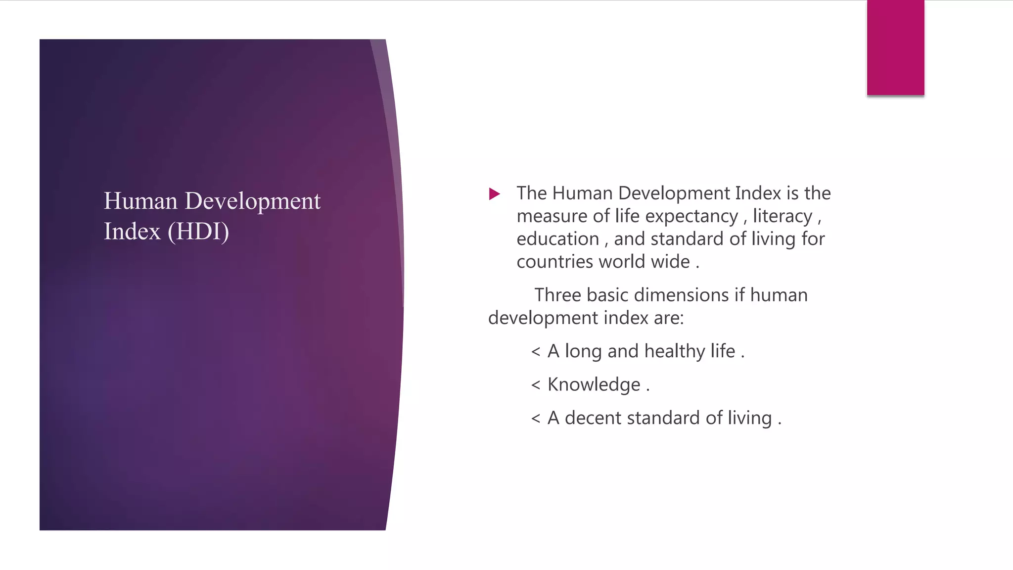 Human Development
Index (HDI)
 The Human Development Index is the
measure of life expectancy , literacy ,
education , and standard of living for
countries world wide .
Three basic dimensions if human
development index are:
< A long and healthy life .
< Knowledge .
< A decent standard of living .
 