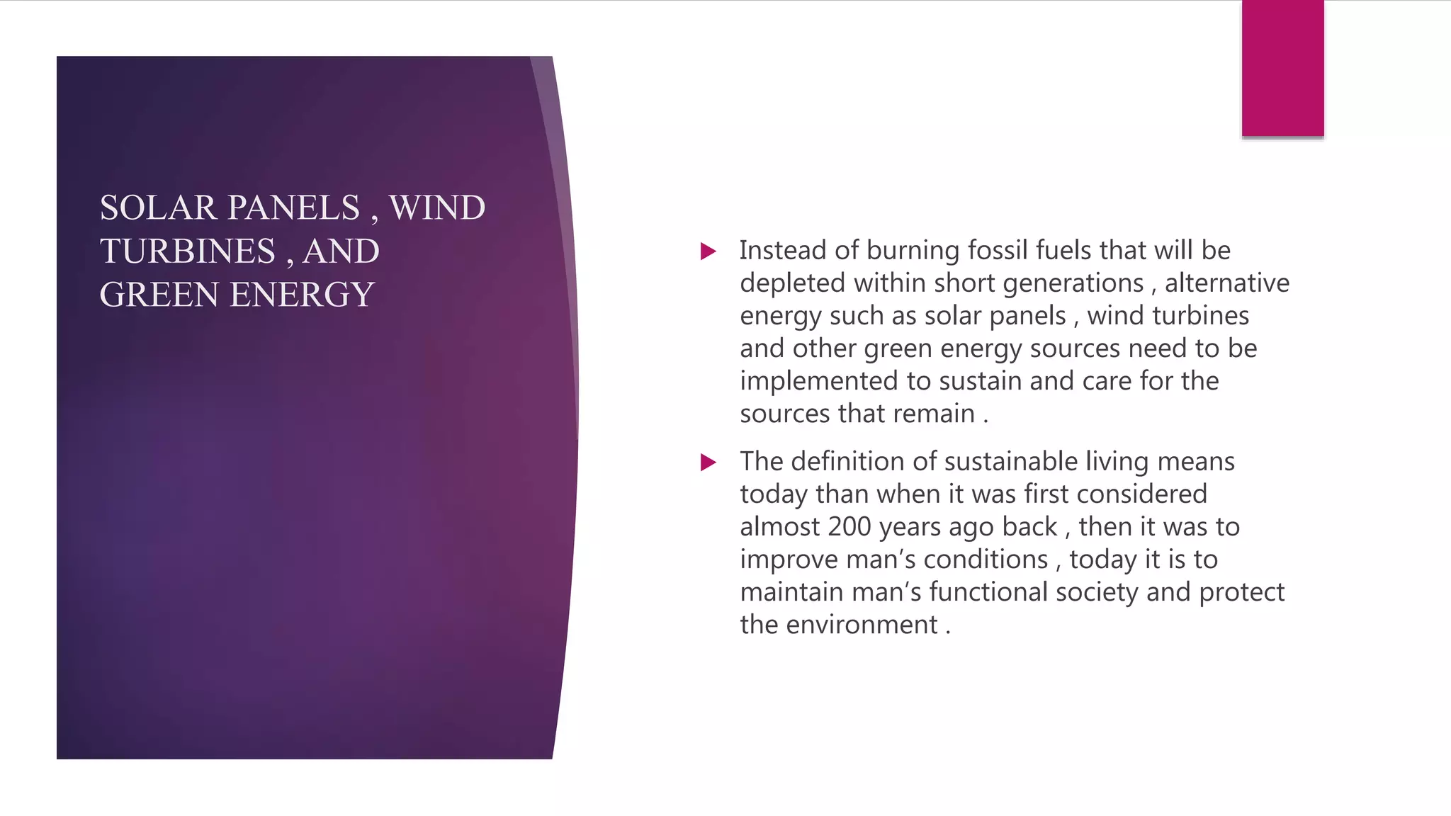 SOLAR PANELS , WIND
TURBINES , AND
GREEN ENERGY
 Instead of burning fossil fuels that will be
depleted within short generations , alternative
energy such as solar panels , wind turbines
and other green energy sources need to be
implemented to sustain and care for the
sources that remain .
 The definition of sustainable living means
today than when it was first considered
almost 200 years ago back , then it was to
improve man’s conditions , today it is to
maintain man’s functional society and protect
the environment .
 