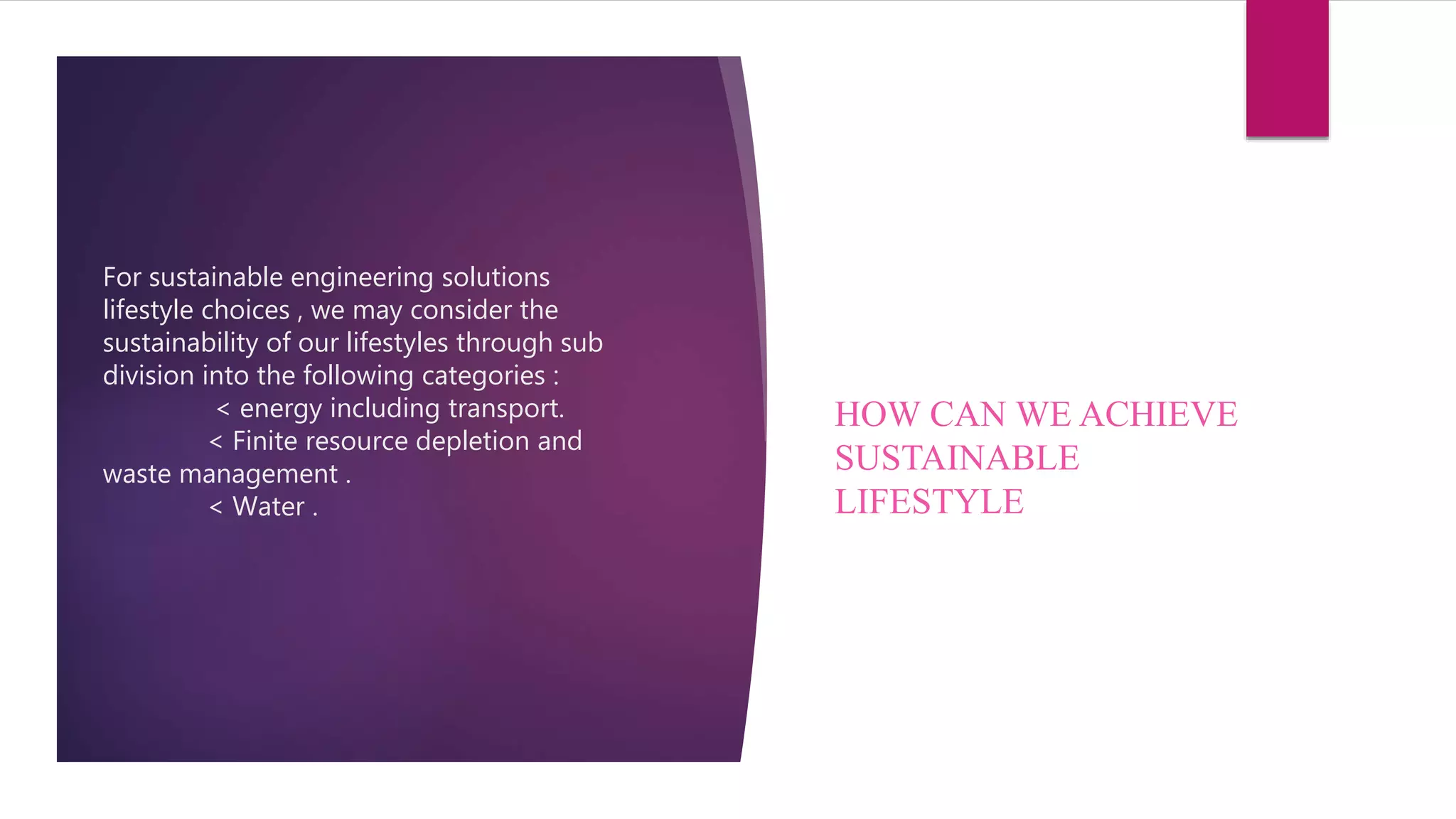 For sustainable engineering solutions
lifestyle choices , we may consider the
sustainability of our lifestyles through sub
division into the following categories :
< energy including transport.
< Finite resource depletion and
waste management .
< Water .
HOW CAN WE ACHIEVE
SUSTAINABLE
LIFESTYLE
 