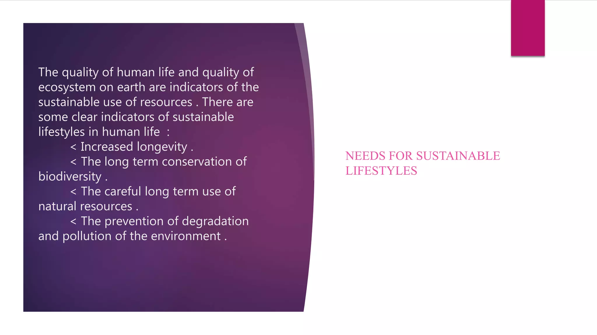 The quality of human life and quality of
ecosystem on earth are indicators of the
sustainable use of resources . There are
some clear indicators of sustainable
lifestyles in human life :
< Increased longevity .
< The long term conservation of
biodiversity .
< The careful long term use of
natural resources .
< The prevention of degradation
and pollution of the environment .
NEEDS FOR SUSTAINABLE
LIFESTYLES
 