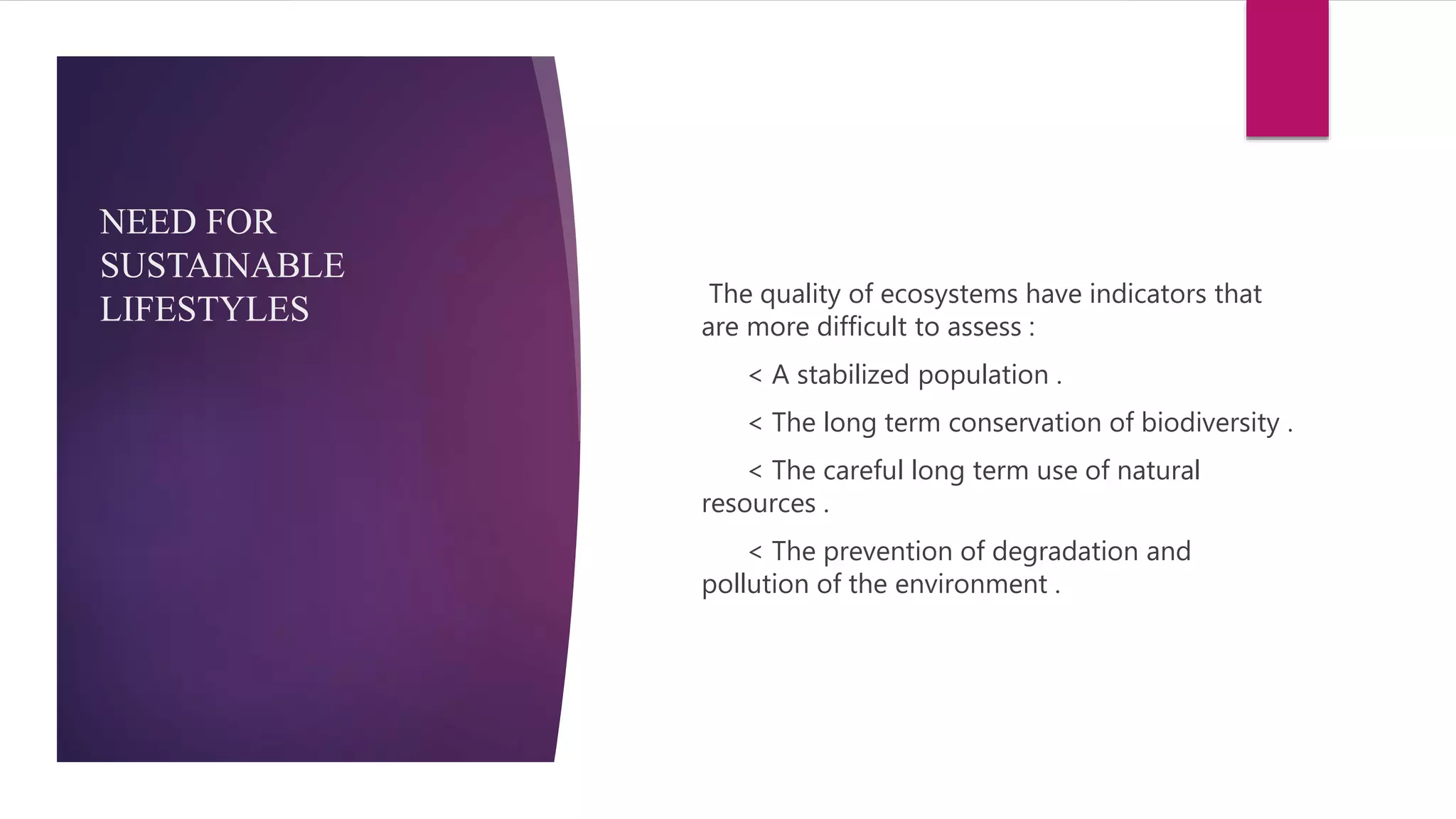 NEED FOR
SUSTAINABLE
LIFESTYLES The quality of ecosystems have indicators that
are more difficult to assess :
< A stabilized population .
< The long term conservation of biodiversity .
< The careful long term use of natural
resources .
< The prevention of degradation and
pollution of the environment .
 
