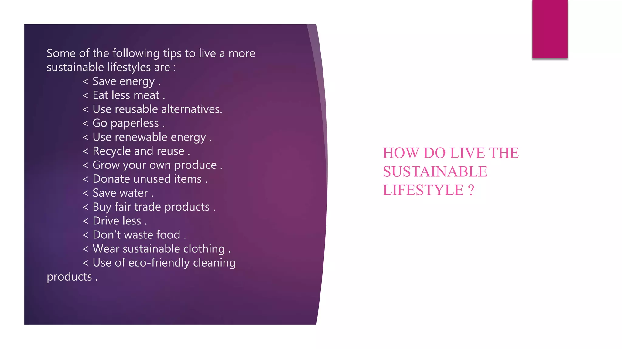 Some of the following tips to live a more
sustainable lifestyles are :
< Save energy .
< Eat less meat .
< Use reusable alternatives.
< Go paperless .
< Use renewable energy .
< Recycle and reuse .
< Grow your own produce .
< Donate unused items .
< Save water .
< Buy fair trade products .
< Drive less .
< Don’t waste food .
< Wear sustainable clothing .
< Use of eco-friendly cleaning
products .
HOW DO LIVE THE
SUSTAINABLE
LIFESTYLE ?
 
